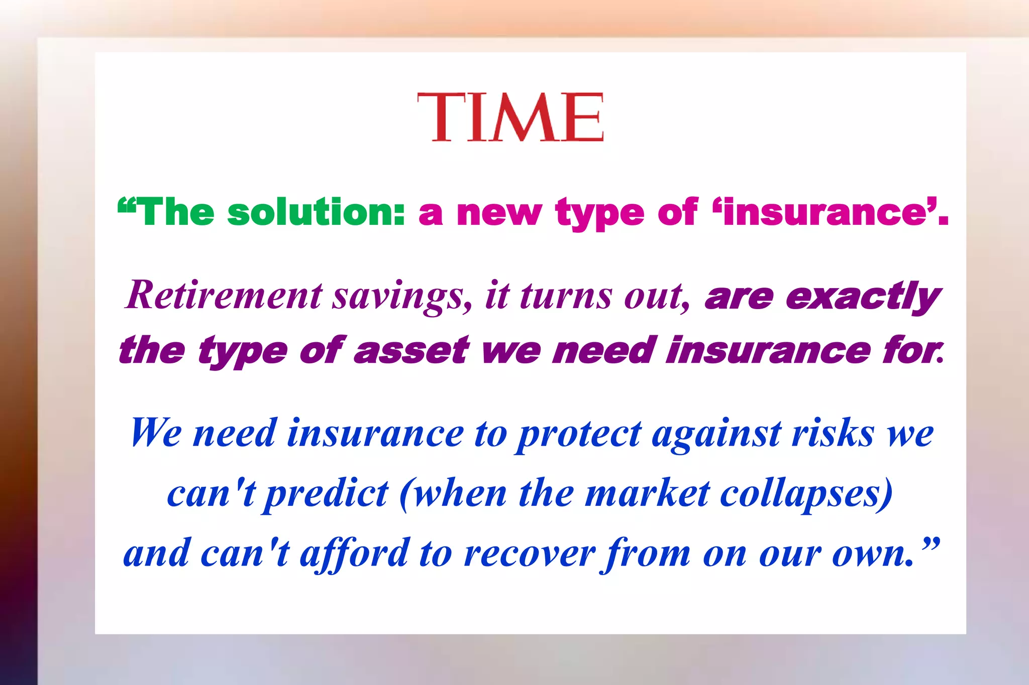 “The solution: a new type of ‘insurance’.Retirement savings, it turns out, are exactlythe type of asset we need insurance for.We need insurance to protect against risks wecan't predict (when the market collapses)and can't afford to recover from on our own.”