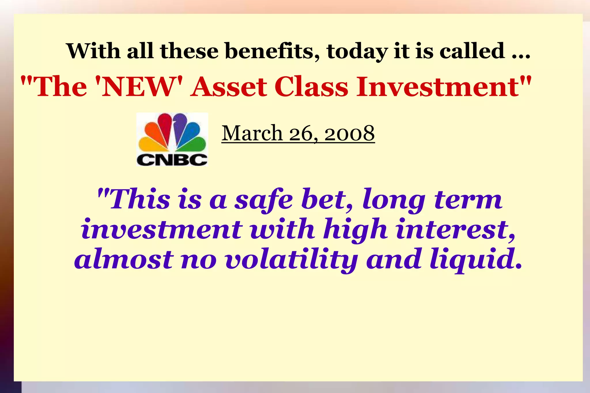 With all these benefits, today it is called …"The 'NEW' Asset Class Investment"March 26, 2008"This is a safe bet, long terminvestment with high interest,almost no volatility and liquid.