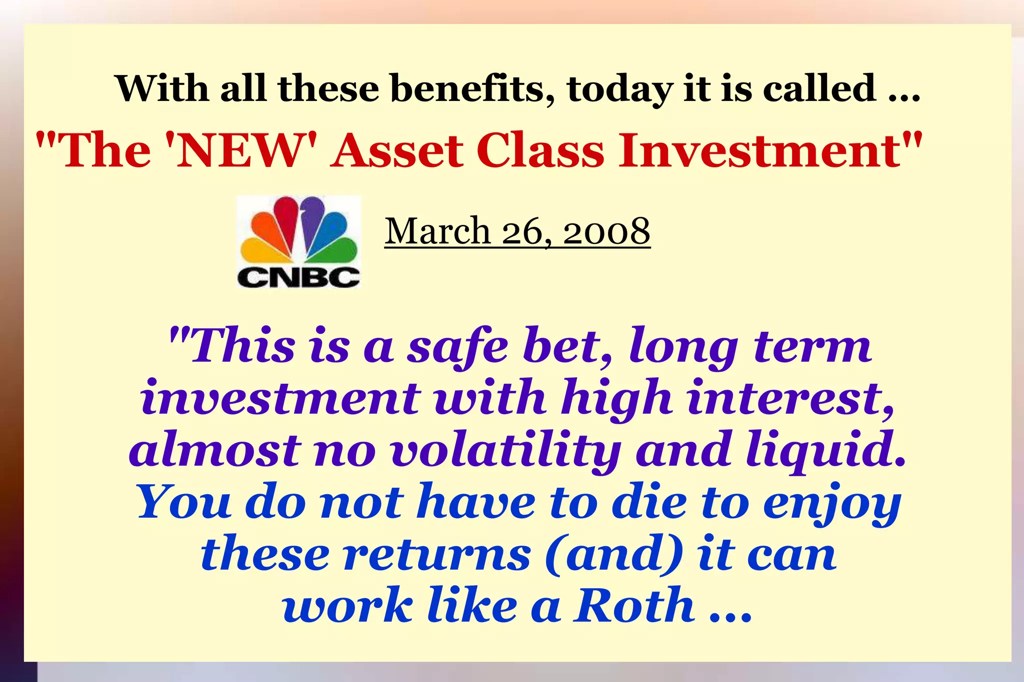 With all these benefits, today it is called …"The 'NEW' Asset Class Investment"March 26, 2008"This is a safe bet, long terminvestment with high interest,almost no volatility and liquid.You do not have to die to enjoythese returns (and) it canwork like a Roth ...