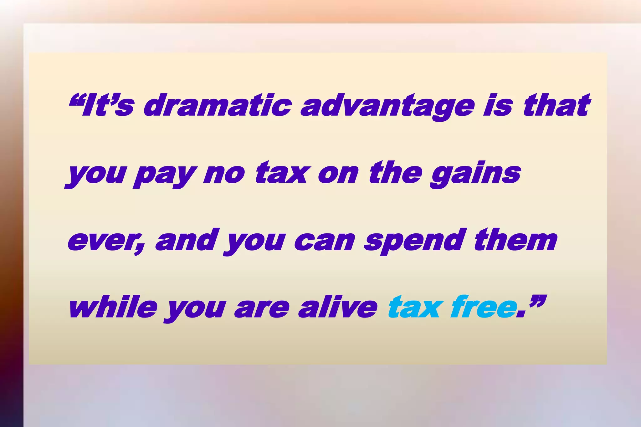 “It’s dramatic advantage is that 	you pay no tax on the gains 	ever, and you can spend them 	while you are alive tax free.”