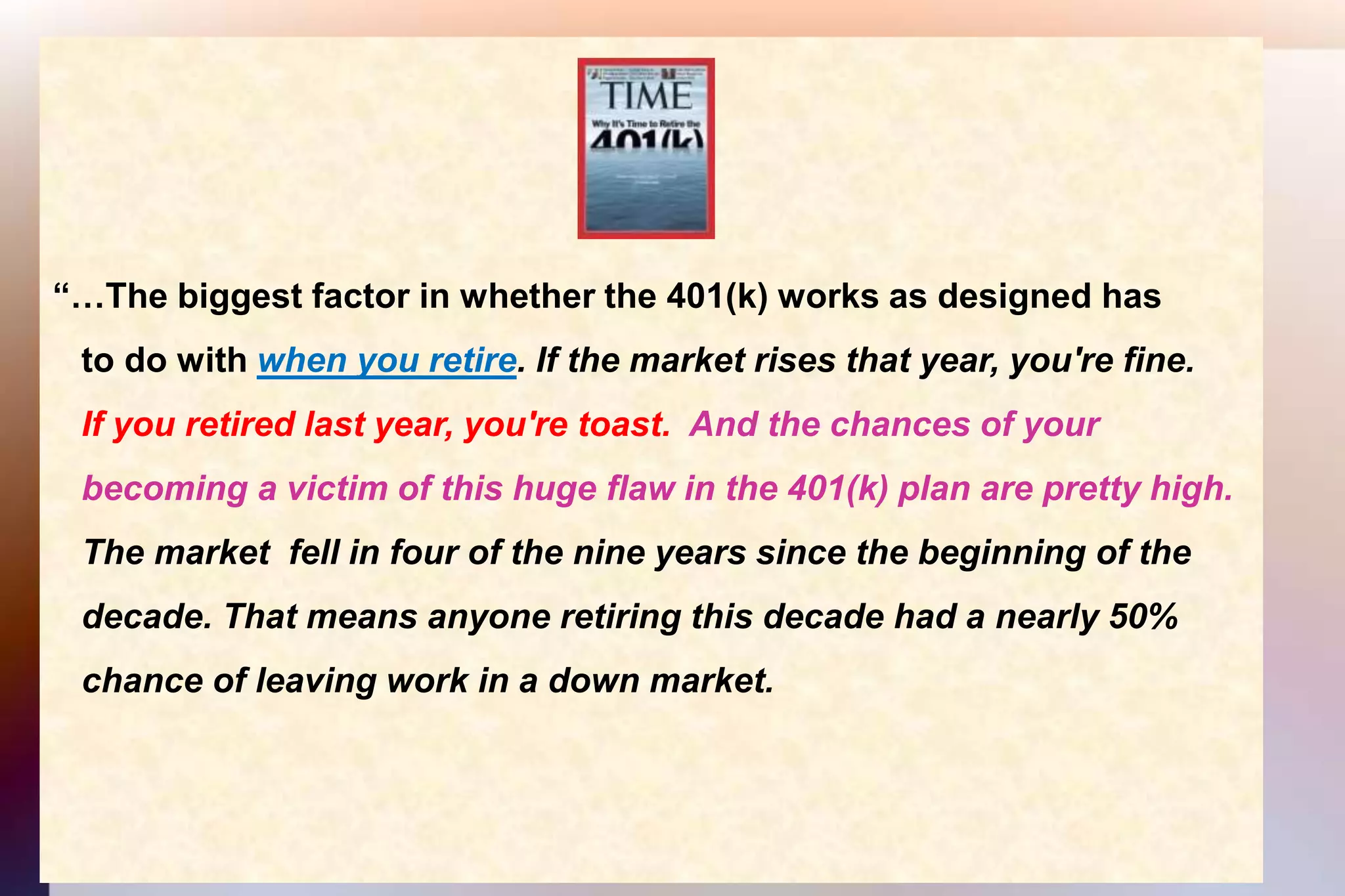 “…The biggest factor in whether the 401(k) works as designed has    to do with when you retire. If the market rises that year, you're fine.   If you retired last year, you're toast.  And the chances of your    becoming a victim of this huge flaw in the 401(k) plan are pretty high.    The market  fell in four of the nine years since the beginning of the    decade. That means anyone retiring this decade had a nearly 50%    chance of leaving work in a down market.  