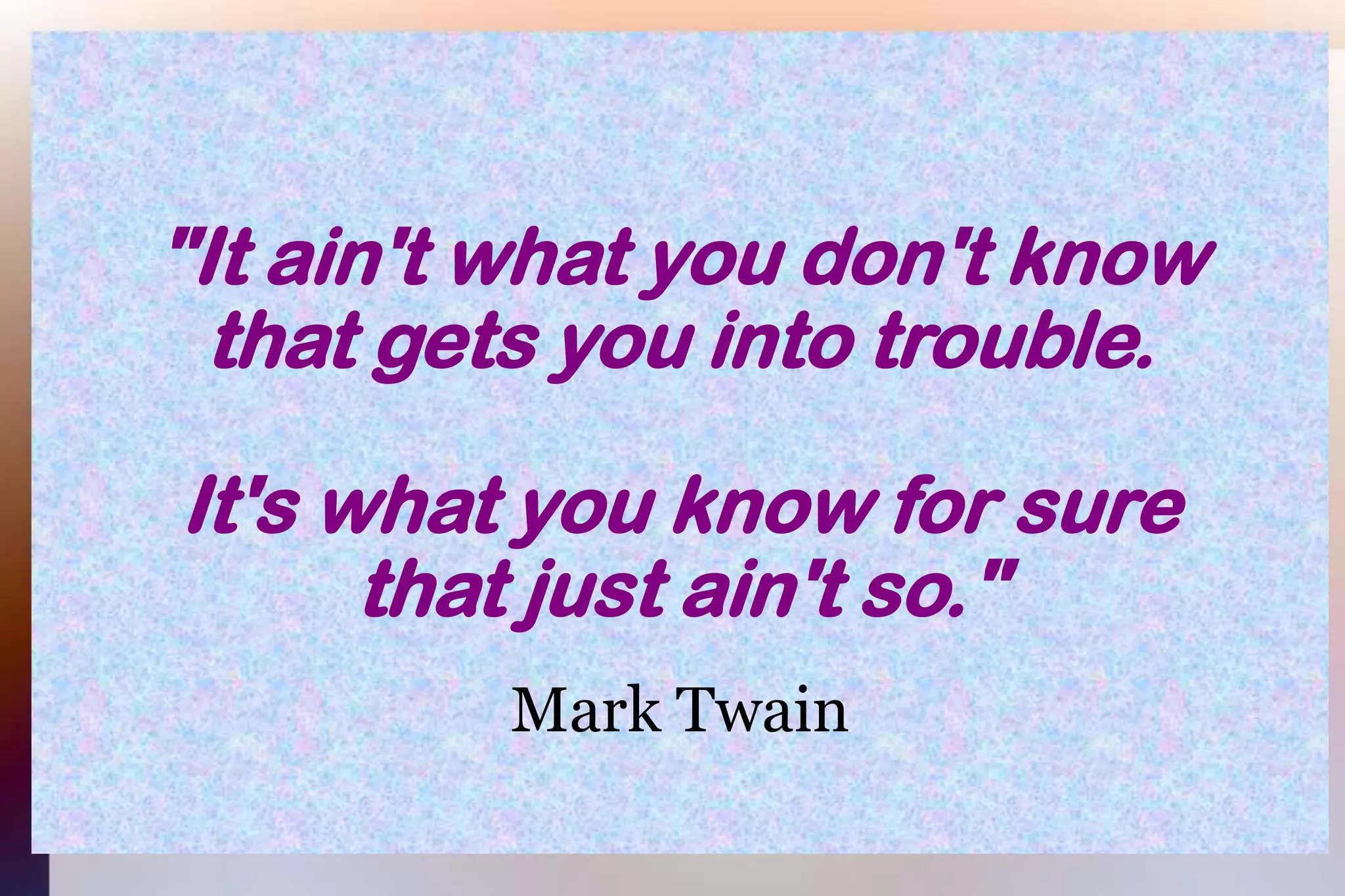 "It ain't what you don't knowthat gets you into trouble.It's what you know for surethat just ain't so."Mark Twain