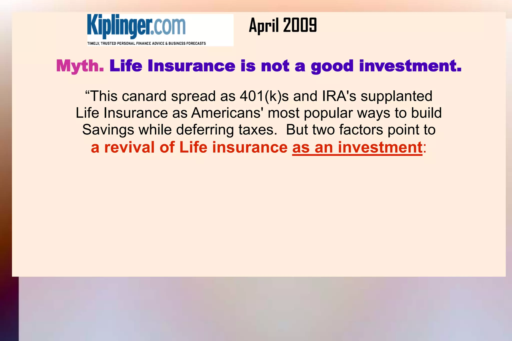 			April 2009Myth. Life Insurance is not a good investment.“This canard spread as 401(k)s and IRA's supplantedLife Insurance as Americans' most popular ways to buildSavings while deferring taxes.  But two factors point toa revival of Life insurance as an investment: