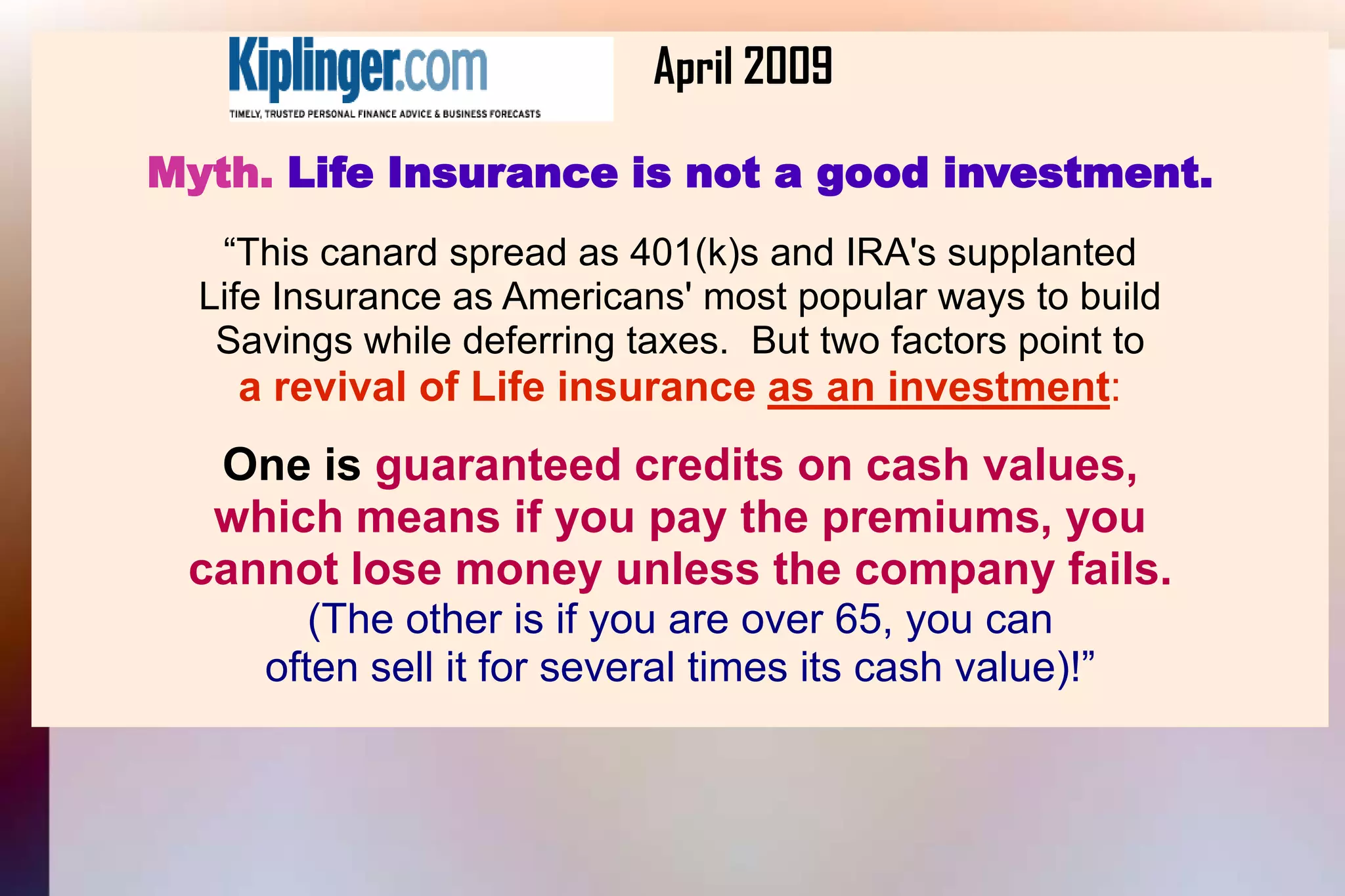 			April 2009Myth. Life Insurance is not a good investment.“This canard spread as 401(k)s and IRA's supplantedLife Insurance as Americans' most popular ways to buildSavings while deferring taxes.  But two factors point toa revival of Life insurance as an investment:One is guaranteed credits on cash values,which means if you pay the premiums, you cannot lose money unless the company fails.(The other is if you are over 65, you canoften sell it for several times its cash value)!”