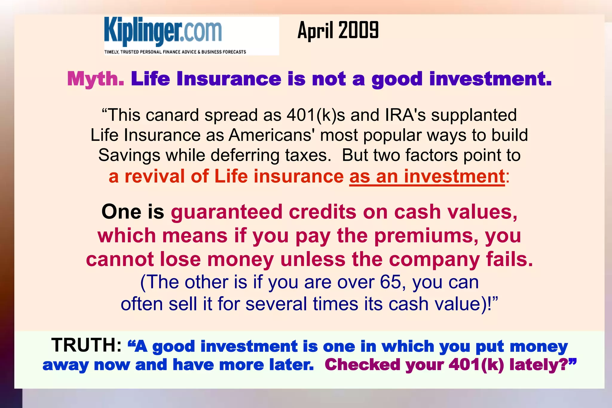 			April 2009Myth. Life Insurance is not a good investment.“This canard spread as 401(k)s and IRA's supplantedLife Insurance as Americans' most popular ways to buildSavings while deferring taxes.  But two factors point toa revival of Life insurance as an investment:One is guaranteed credits on cash values,which means if you pay the premiums, you cannot lose money unless the company fails.(The other is if you are over 65, you canoften sell it for several times its cash value)!”TRUTH: “A good investment is one in which you put moneyaway now and have more later.  Checked your 401(k) lately?”