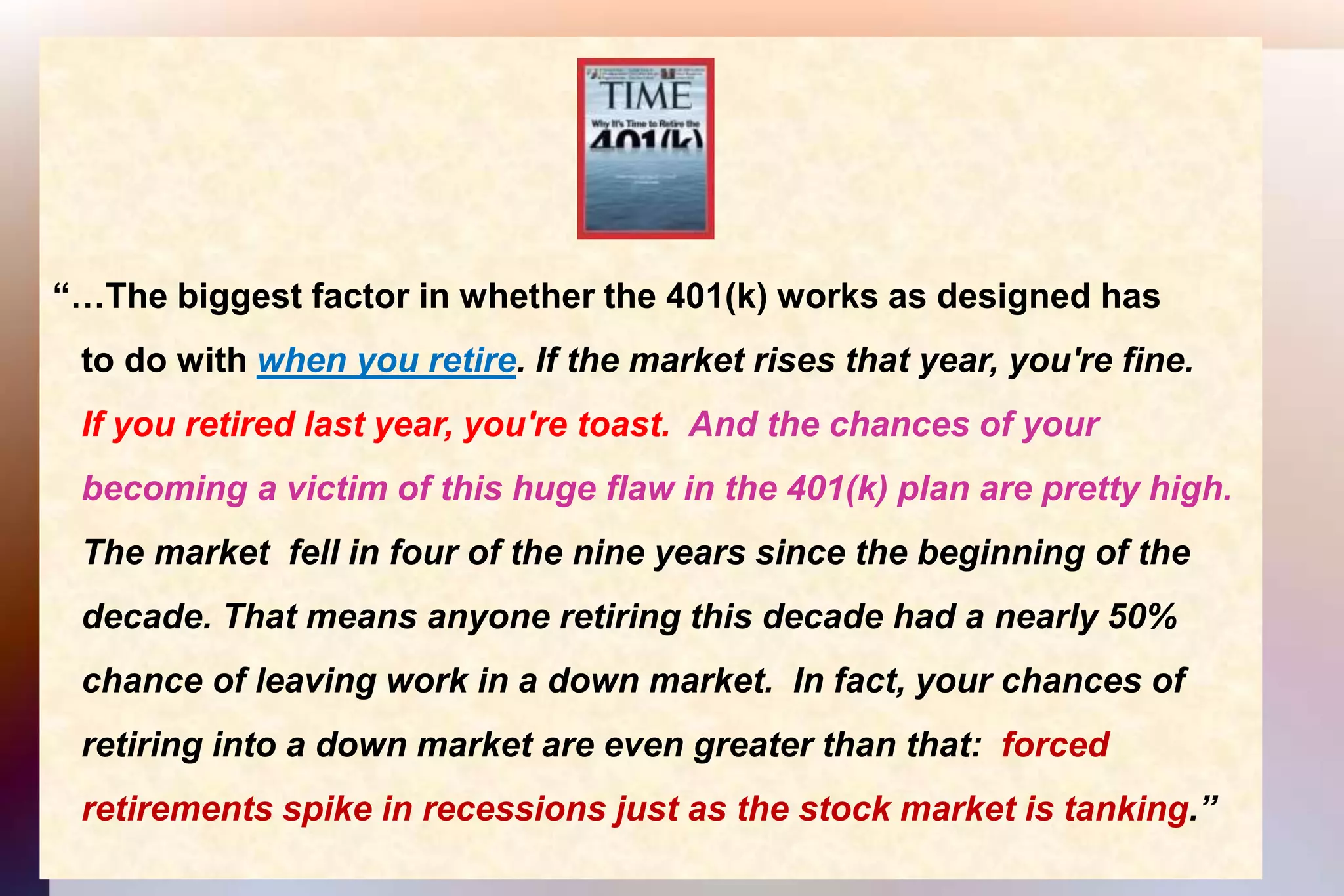 “…The biggest factor in whether the 401(k) works as designed has    to do with when you retire. If the market rises that year, you're fine.   If you retired last year, you're toast.  And the chances of your    becoming a victim of this huge flaw in the 401(k) plan are pretty high.    The market  fell in four of the nine years since the beginning of the    decade. That means anyone retiring this decade had a nearly 50%    chance of leaving work in a down market.  In fact, your chances of    retiring into a down market are even greater than that:  forced    retirements spike in recessions just as the stock market is tanking.”