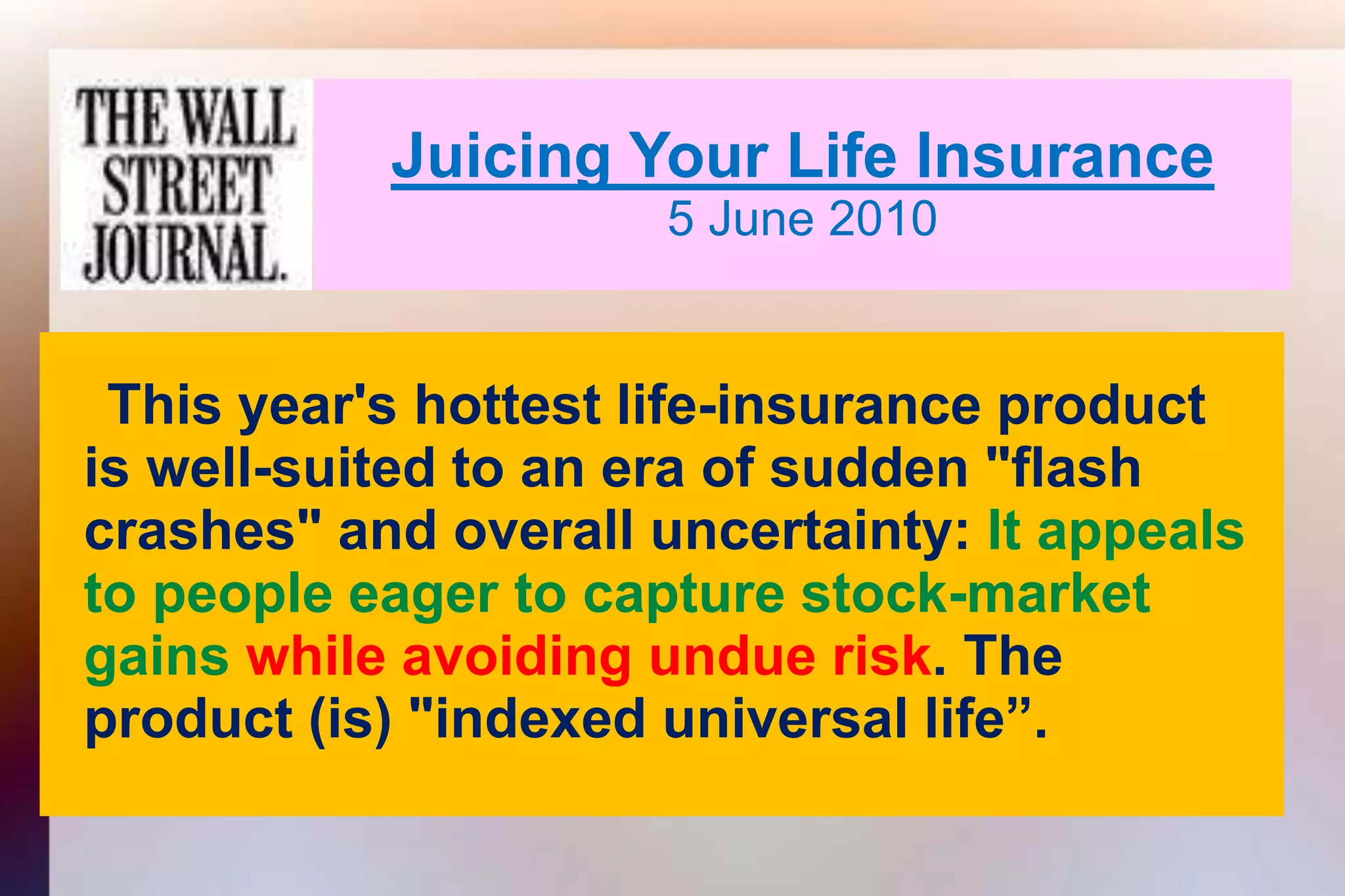 Juicing Your Life Insurance5 June 2010This year's hottest life-insurance product   is well-suited to an era of sudden "flash   crashes" and overall uncertainty: It appeals   to people eager to capture stock-market   gainswhile avoiding undue risk. The   product (is) "indexed universal life”.