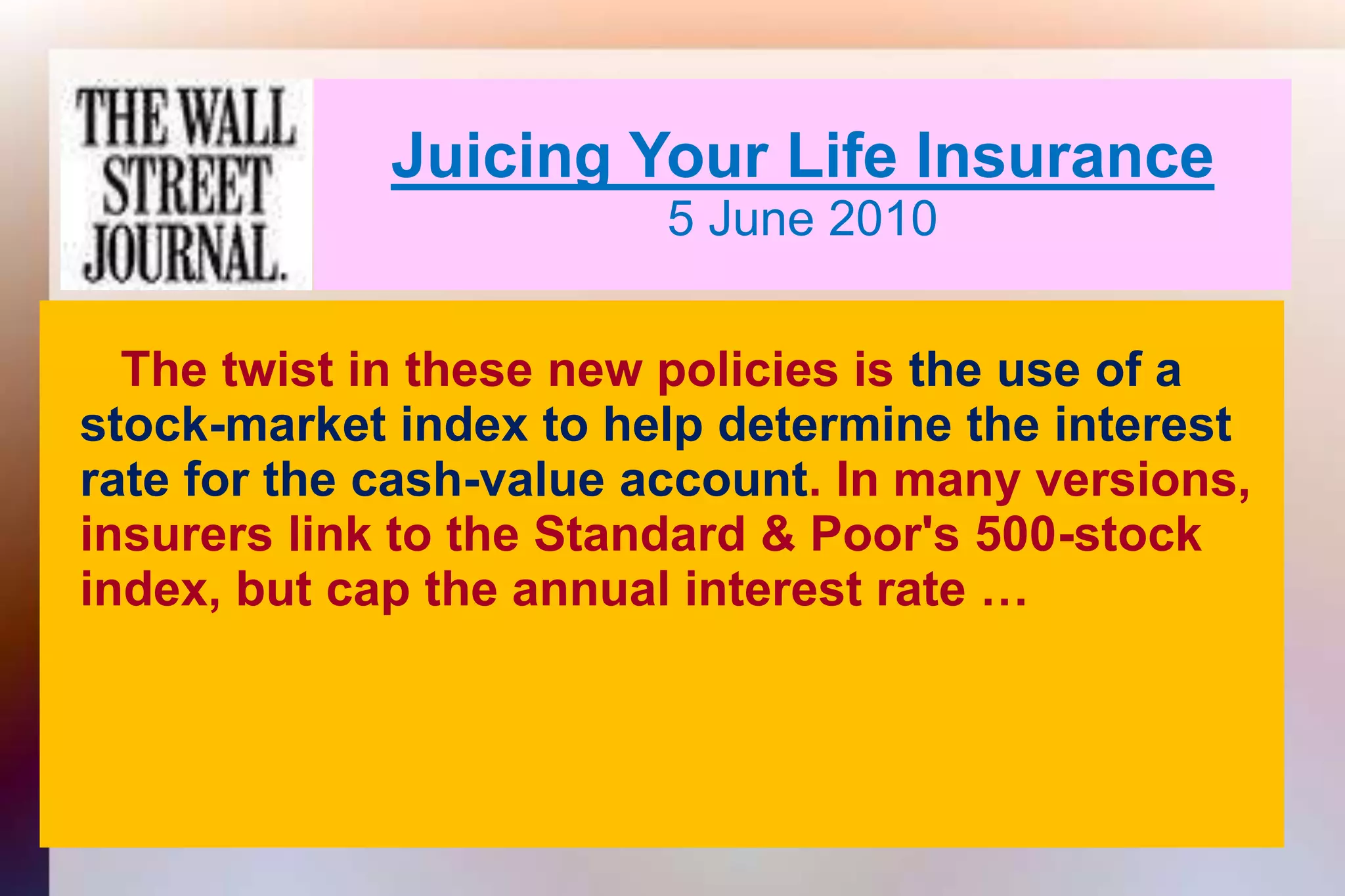 Juicing Your Life Insurance5 June 2010     The twist in these new policies is the use of a   stock-market index to help determine the interest   rate for the cash-value account. In many versions,   insurers link to the Standard & Poor's 500-stock   index, but cap the annual interest rate …