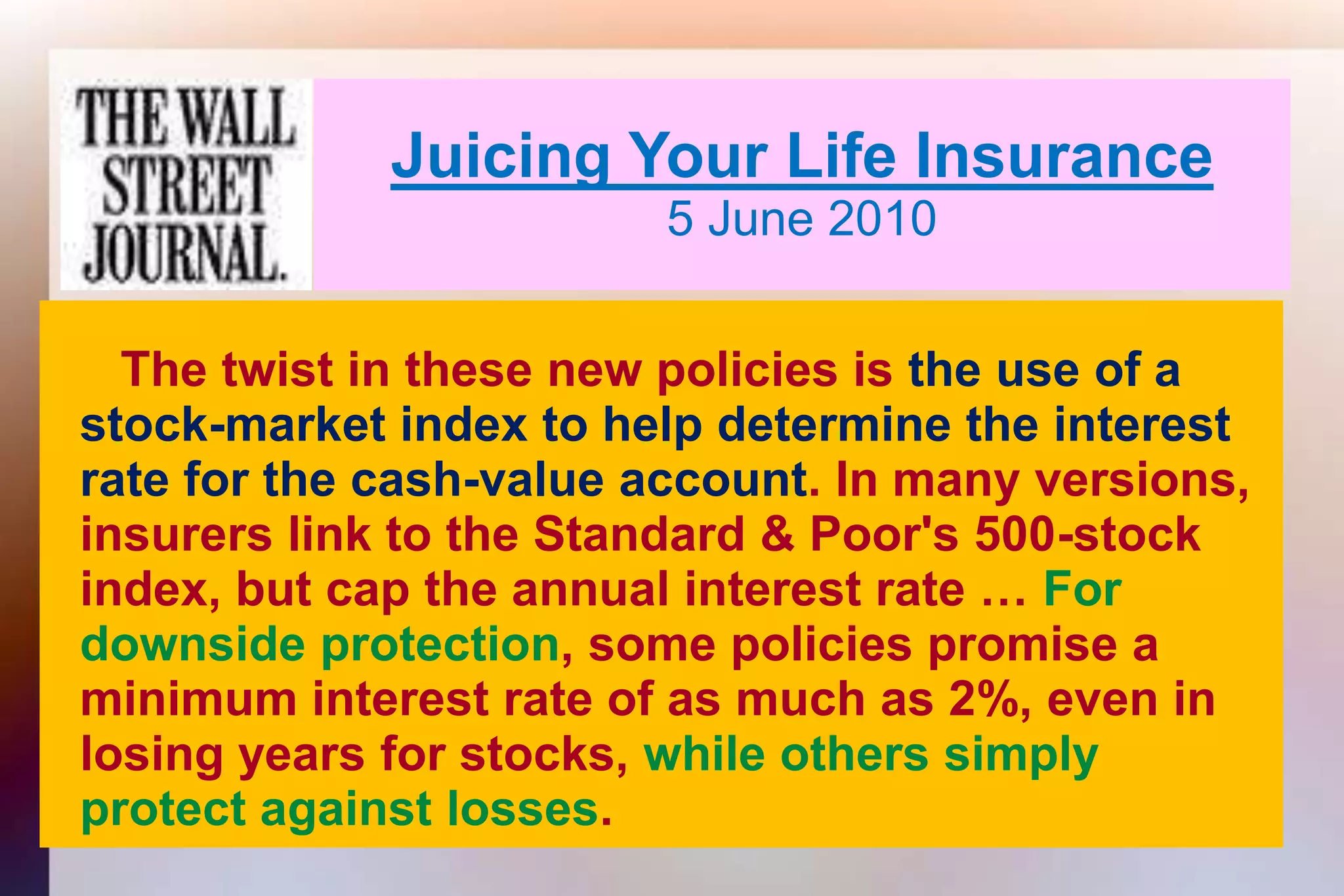 Juicing Your Life Insurance5 June 2010     The twist in these new policies is the use of a   stock-market index to help determine the interest   rate for the cash-value account. In many versions,   insurers link to the Standard & Poor's 500-stock   index, but cap the annual interest rate … For   downside protection, some policies promise a   minimum interest rate of as much as 2%, even in   losing years for stocks, while others simply   protect against losses.