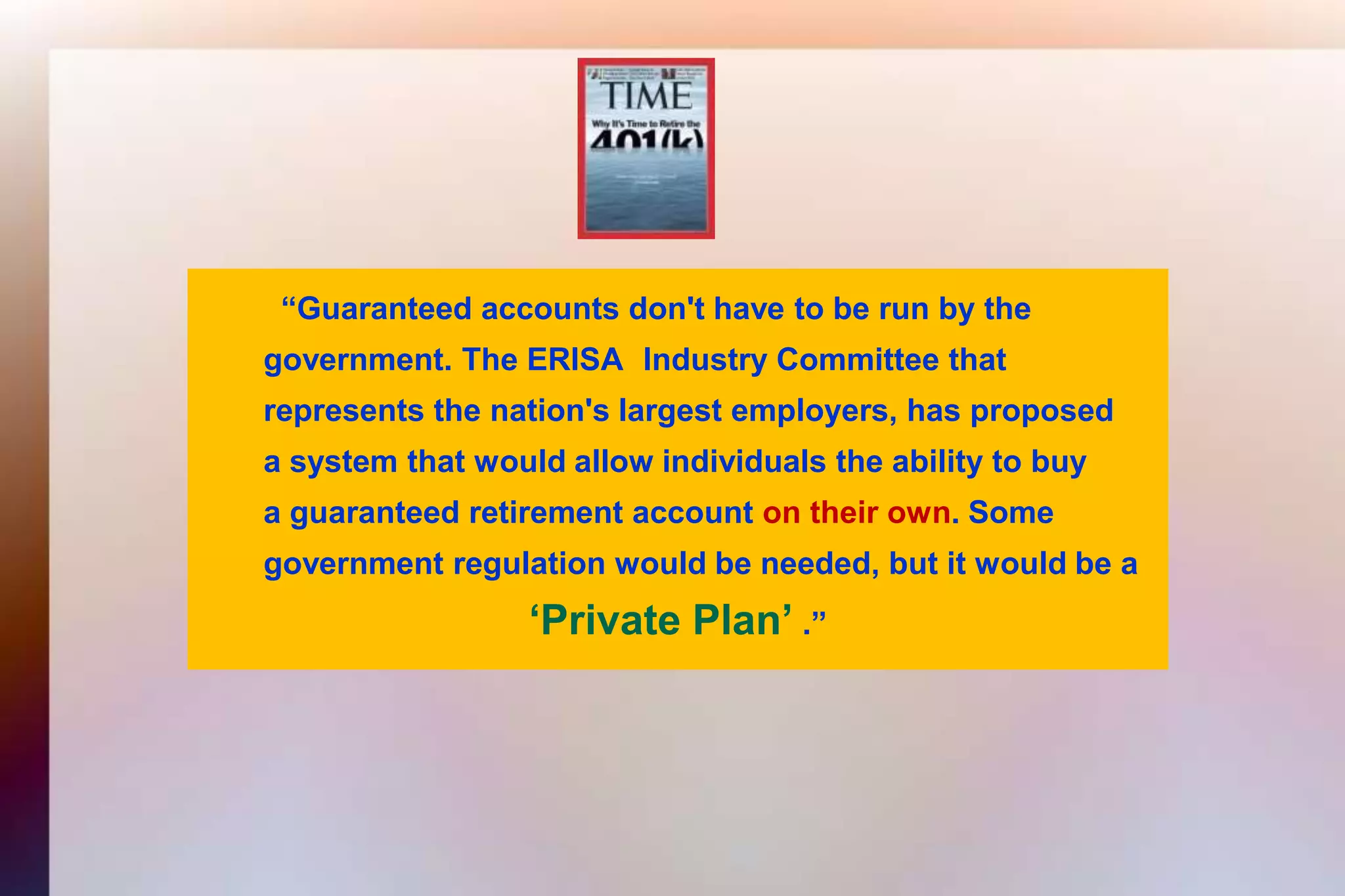 “Guaranteed accounts don't have to be run by the 	government. The ERISA 	Industry Committee that 	represents the nation's largest employers, has proposed 	a system that would allow individuals the ability to buy	a guaranteed retirement account on their own. Some 	government regulation would be needed, but it would be a ‘Private Plan’ .”