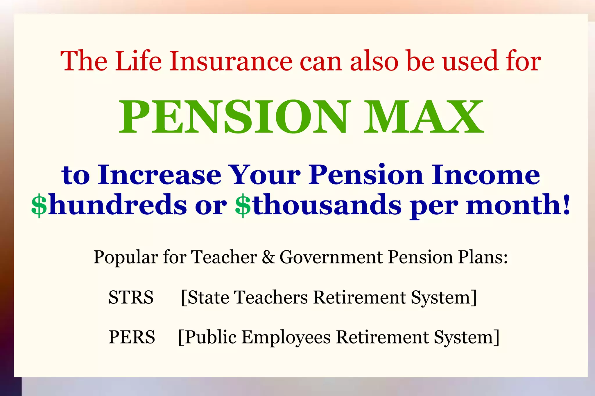 The Life Insurance can also be used forPENSION MAXto Increase Your Pension Income $hundreds or $thousands per month!Popular for Teacher & Government Pension Plans:	STRS      [State Teachers Retirement System]    	PERS     [Public Employees Retirement System]