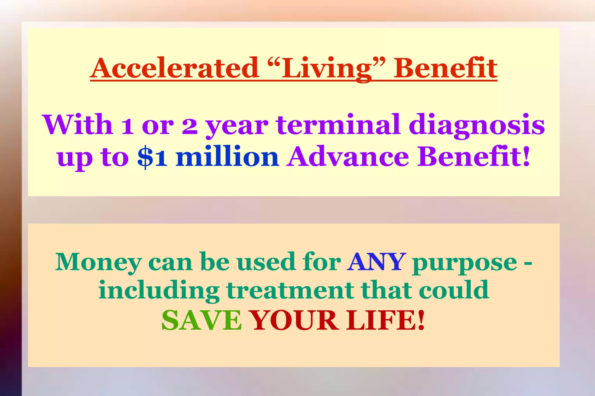 Accelerated “Living” BenefitWith 1 or 2 year terminal diagnosisup to $1 million Advance Benefit!Money can be used for ANYpurpose -including treatment that couldSAVE YOUR LIFE!