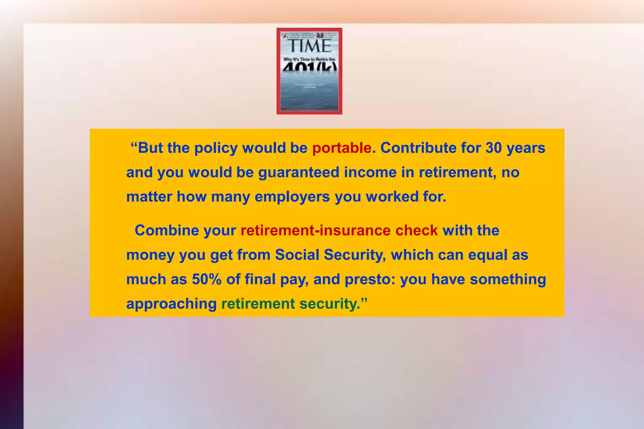  “But the policy would be portable. Contribute for 30 years 	and you would be guaranteed income in retirement, no 	matter how many employers you worked for.	  Combine yourretirement-insurance check with the	money you get from Social Security, which can equal as 	much as 50% of final pay, and presto: you have something 	approachingretirement security.”