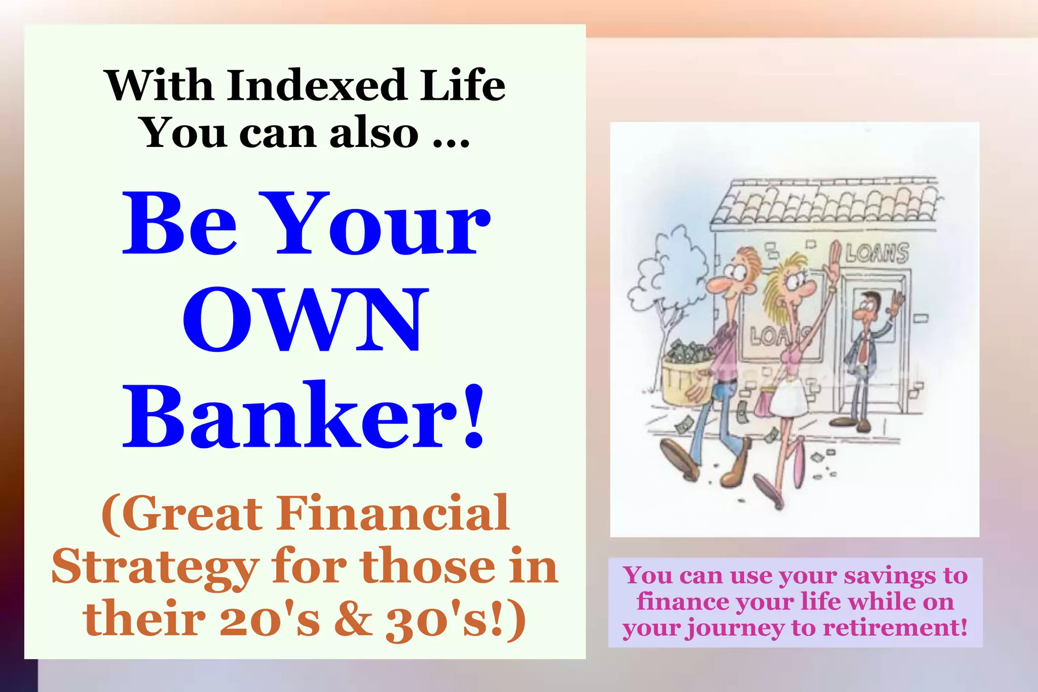 With Indexed LifeYou can also …Be Your OWN Banker!(Great Financial Strategy for those in their 20's & 30's!)You can use your savings to finance your life while on your journey to retirement!