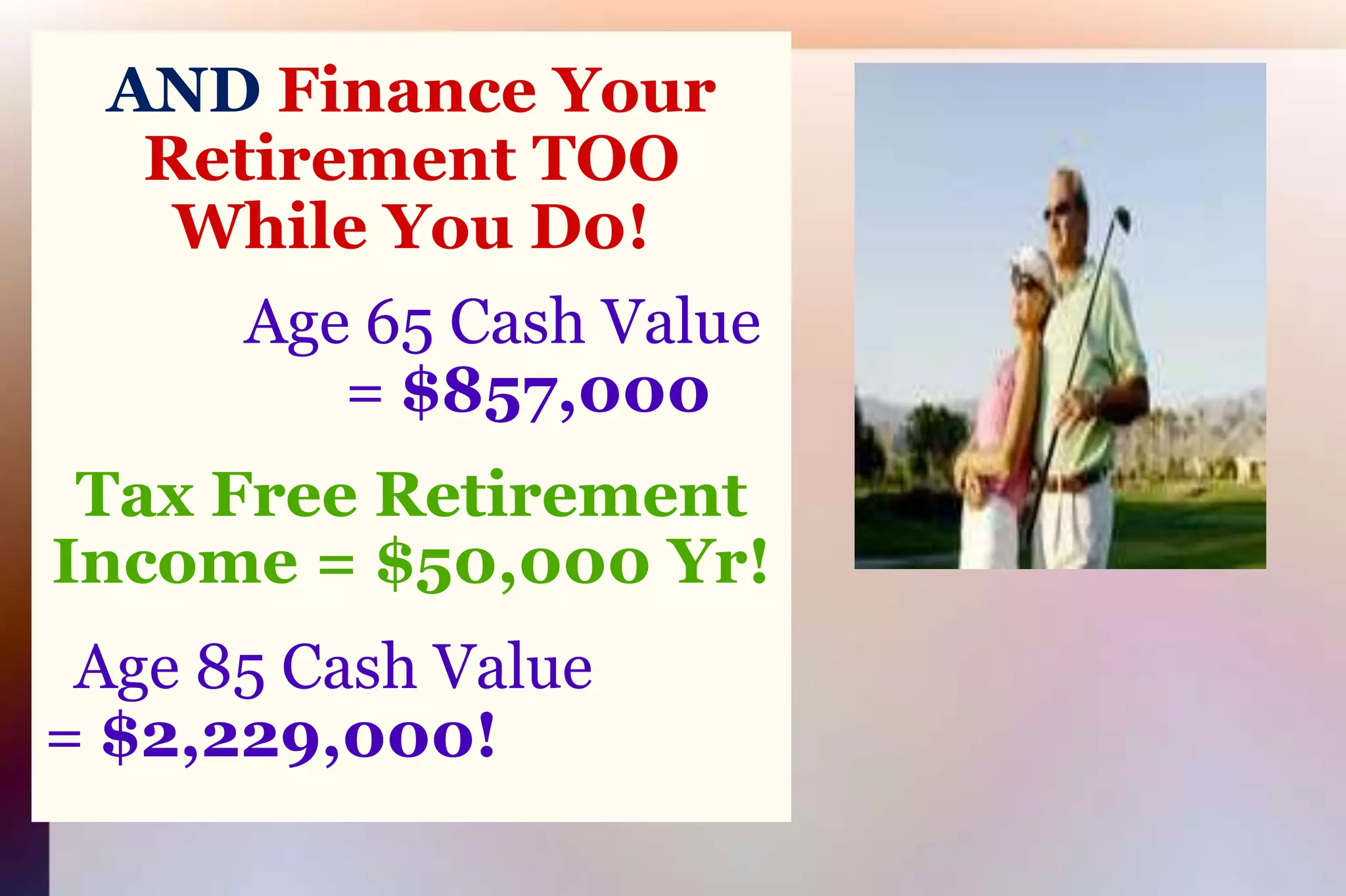 AND Finance Your Retirement TOOWhile You D0!Age 65 Cash Value= $857,000Tax Free Retirement Income = $50,000 Yr!  Age 85 Cash Value               = $2,229,000!    