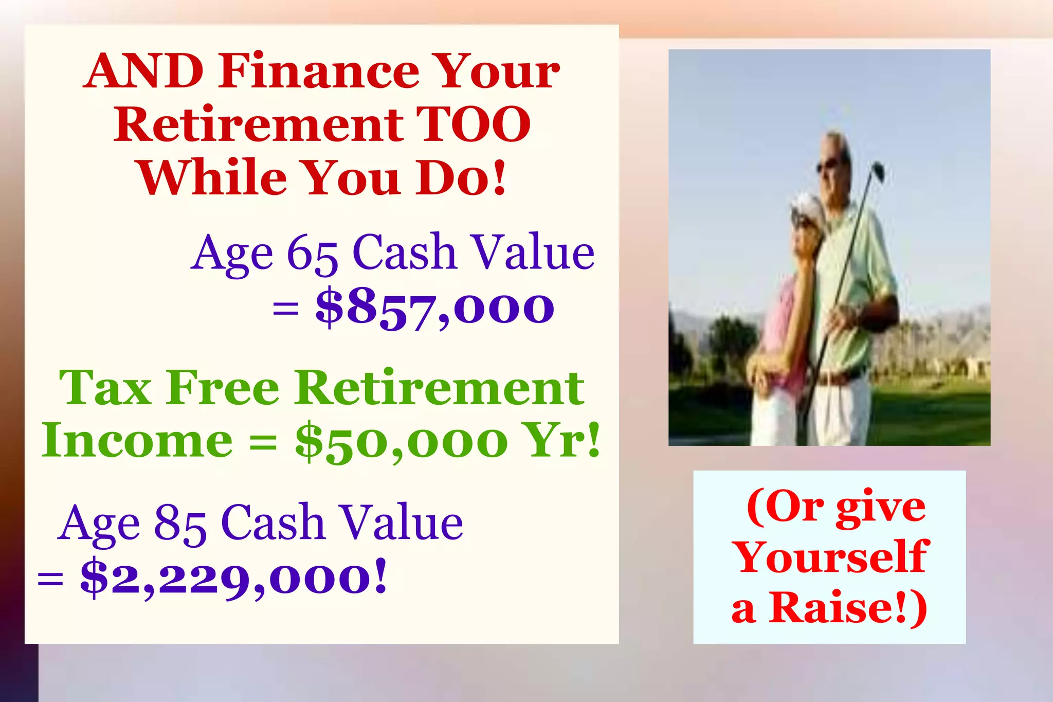 AND Finance Your Retirement TOOWhile You D0!Age 65 Cash Value= $857,000Tax Free Retirement Income = $50,000 Yr!  Age 85 Cash Value               = $2,229,000!    (Or give	Yourselfa Raise!)