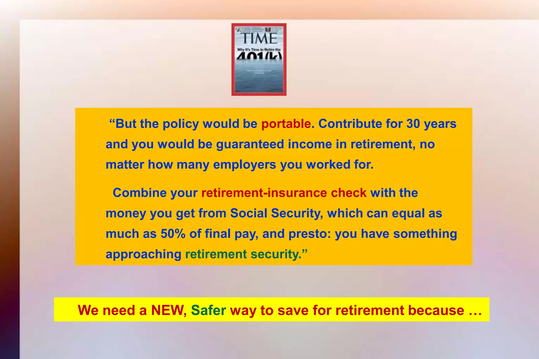  “But the policy would be portable. Contribute for 30 years 	and you would be guaranteed income in retirement, no 	matter how many employers you worked for.	  Combine yourretirement-insurance check with the	money you get from Social Security, which can equal as 	much as 50% of final pay, and presto: you have something 	approachingretirement security.”We need a NEW, Safer way to save for retirement because …