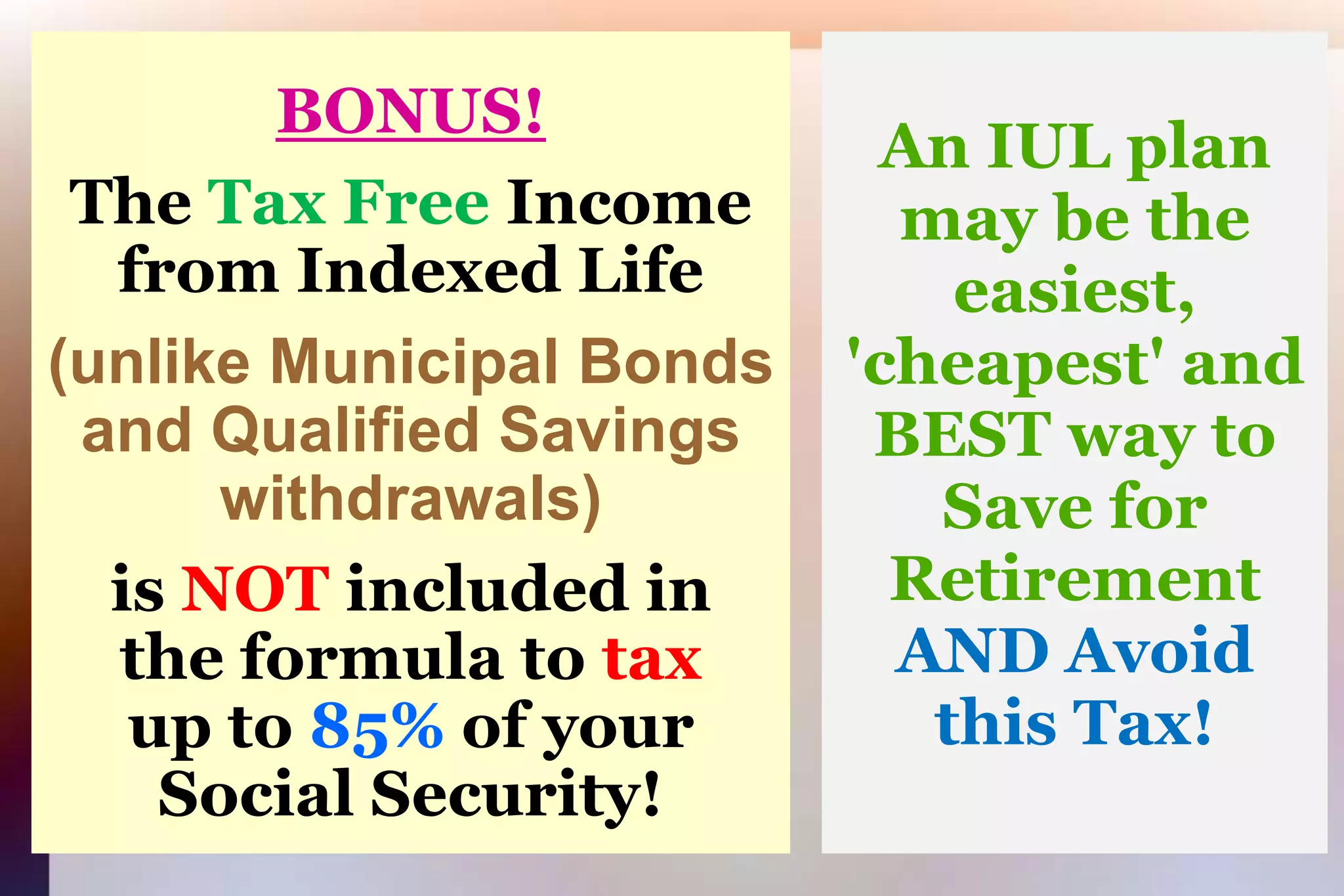 BONUS!TheTax Free Income from Indexed Life(unlike Municipal Bondsand Qualified Savings withdrawals)isNOTincluded inthe formula to taxup to 85% of yourSocial Security!  An IUL plan may be the easiest, 'cheapest' and BEST way to Save for Retirement AND Avoid this Tax!