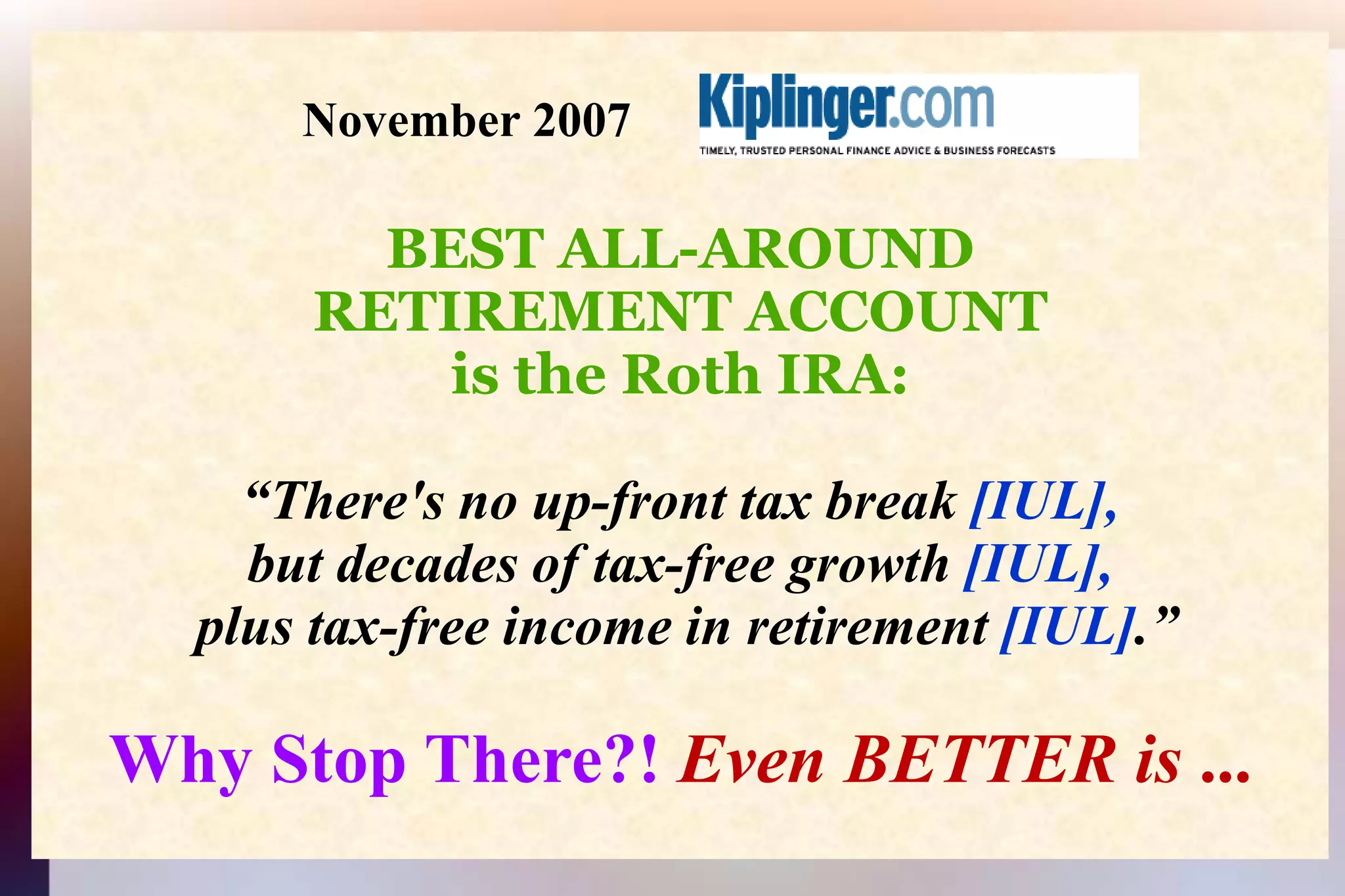                      November 2007 BEST ALL-AROUNDRETIREMENT ACCOUNTis the Roth IRA:“There's no up-front tax break [IUL], but decades of tax-free growth [IUL], plus tax-free income in retirement [IUL].”Why Stop There?! Even BETTER is ...
