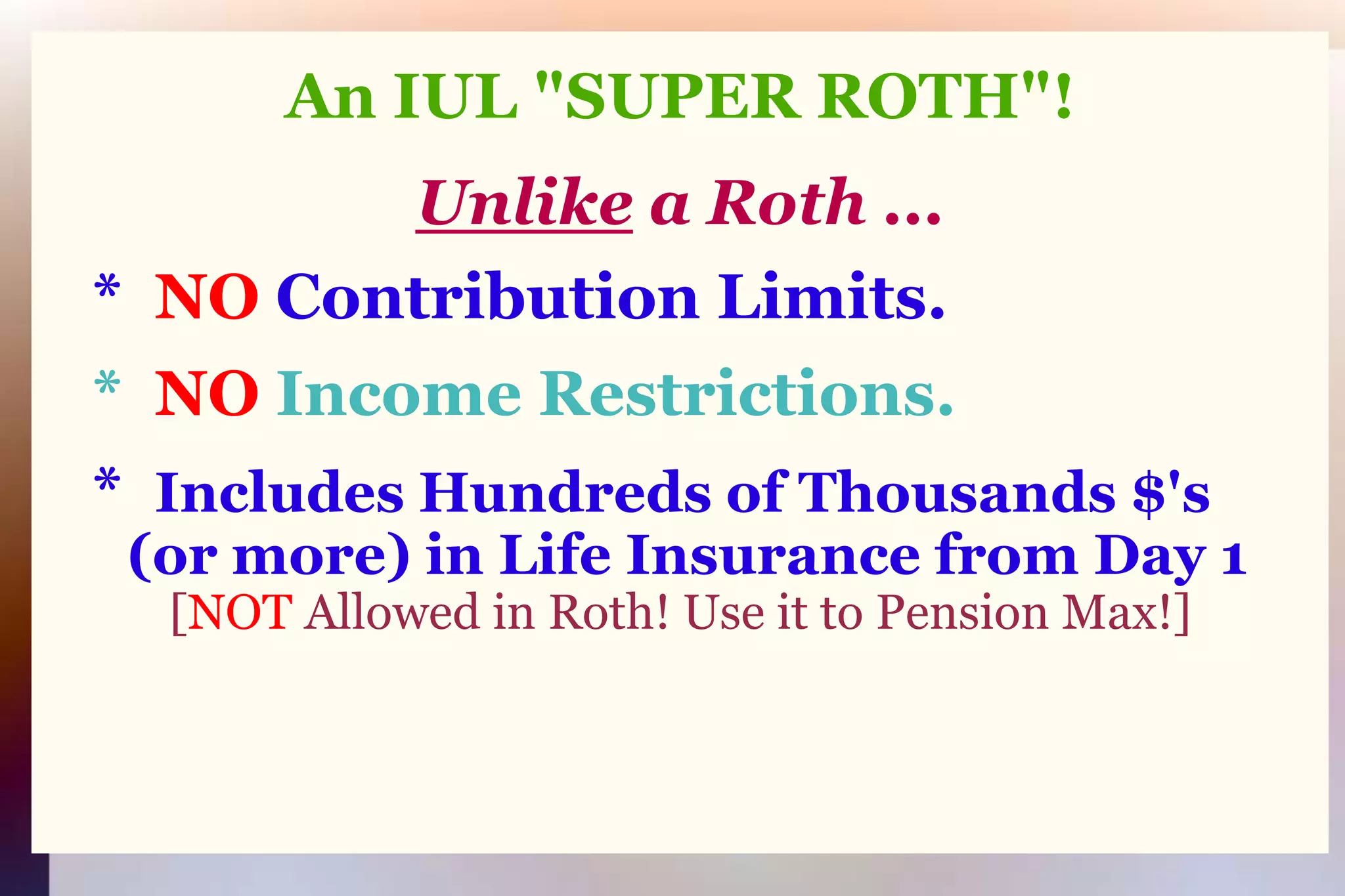 An IUL "SUPER ROTH"!Unlikea Roth ...   *  NO Contribution Limits.   *  NO Income Restrictions.   *  Includes Hundreds of Thousands $'s (or more) in Life Insurance from Day 1[NOT Allowed in Roth! Use it to Pension Max!]