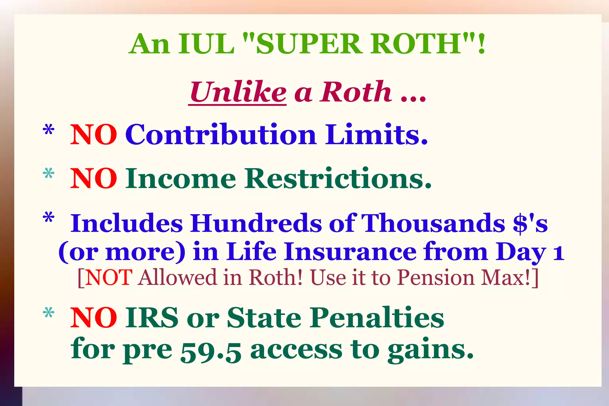An IUL "SUPER ROTH"!Unlikea Roth ...   *  NO Contribution Limits.   *  NOIncome Restrictions.   *  Includes Hundreds of Thousands $'s (or more) in Life Insurance from Day 1[NOT Allowed in Roth! Use it to Pension Max!]*  NOIRS or State Penalties       for pre 59.5 access to gains.