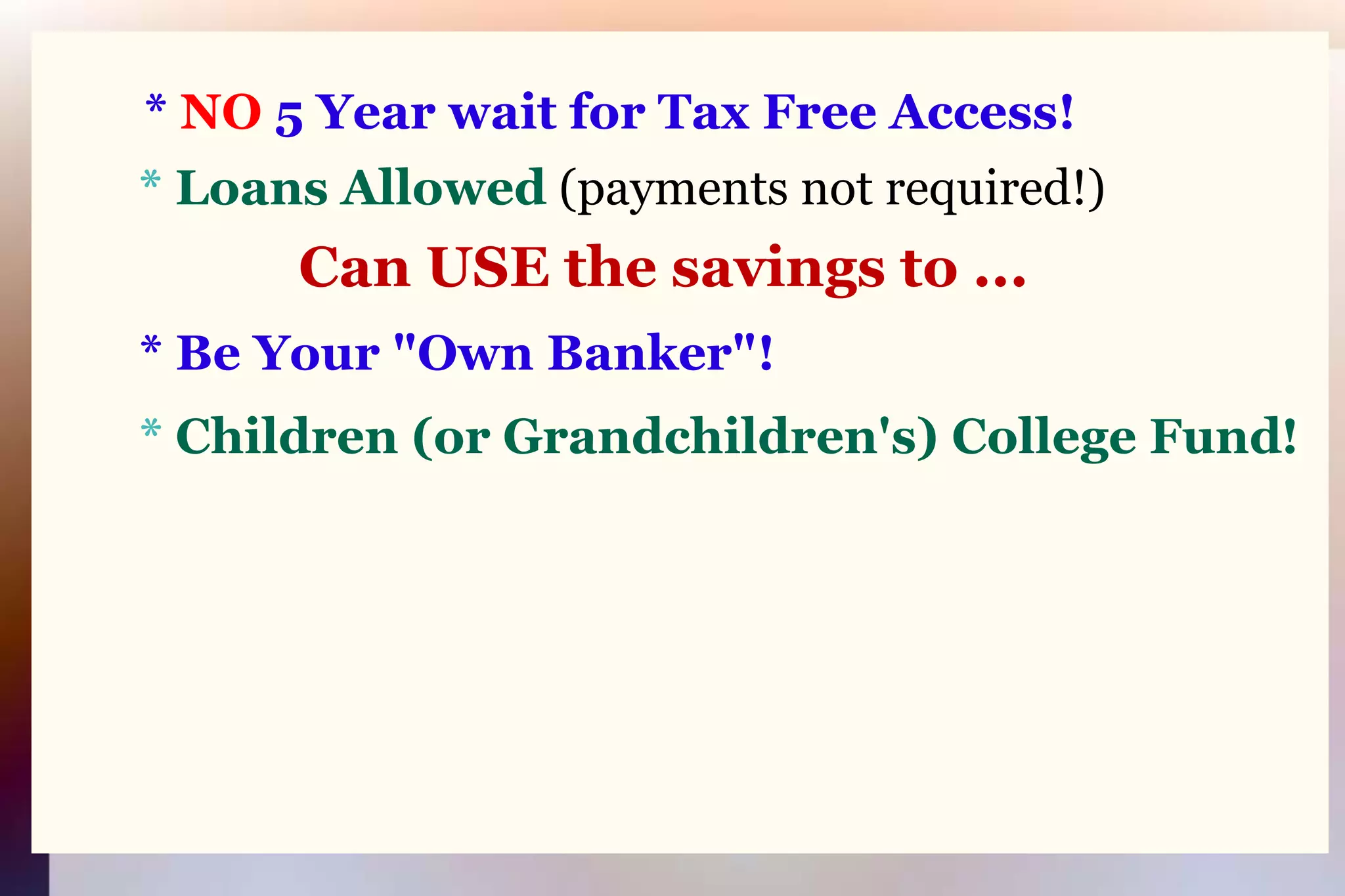 * NO 5 Year wait for Tax Free Access!* Loans Allowed(payments not required!)Can USE the savings to ...* Be Your "Own Banker"!* Children (or Grandchildren's) College Fund!