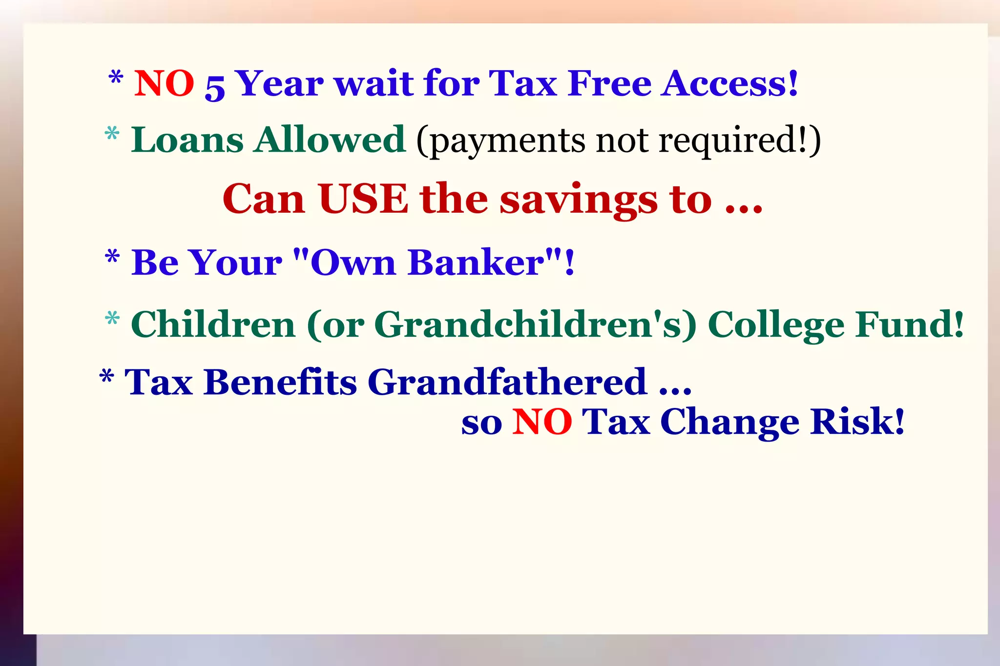 * NO 5 Year wait for Tax Free Access!* Loans Allowed(payments not required!)Can USE the savings to ...* Be Your "Own Banker"!* Children (or Grandchildren's) College Fund!* Tax Benefits Grandfathered ...                                              so NO Tax Change Risk!