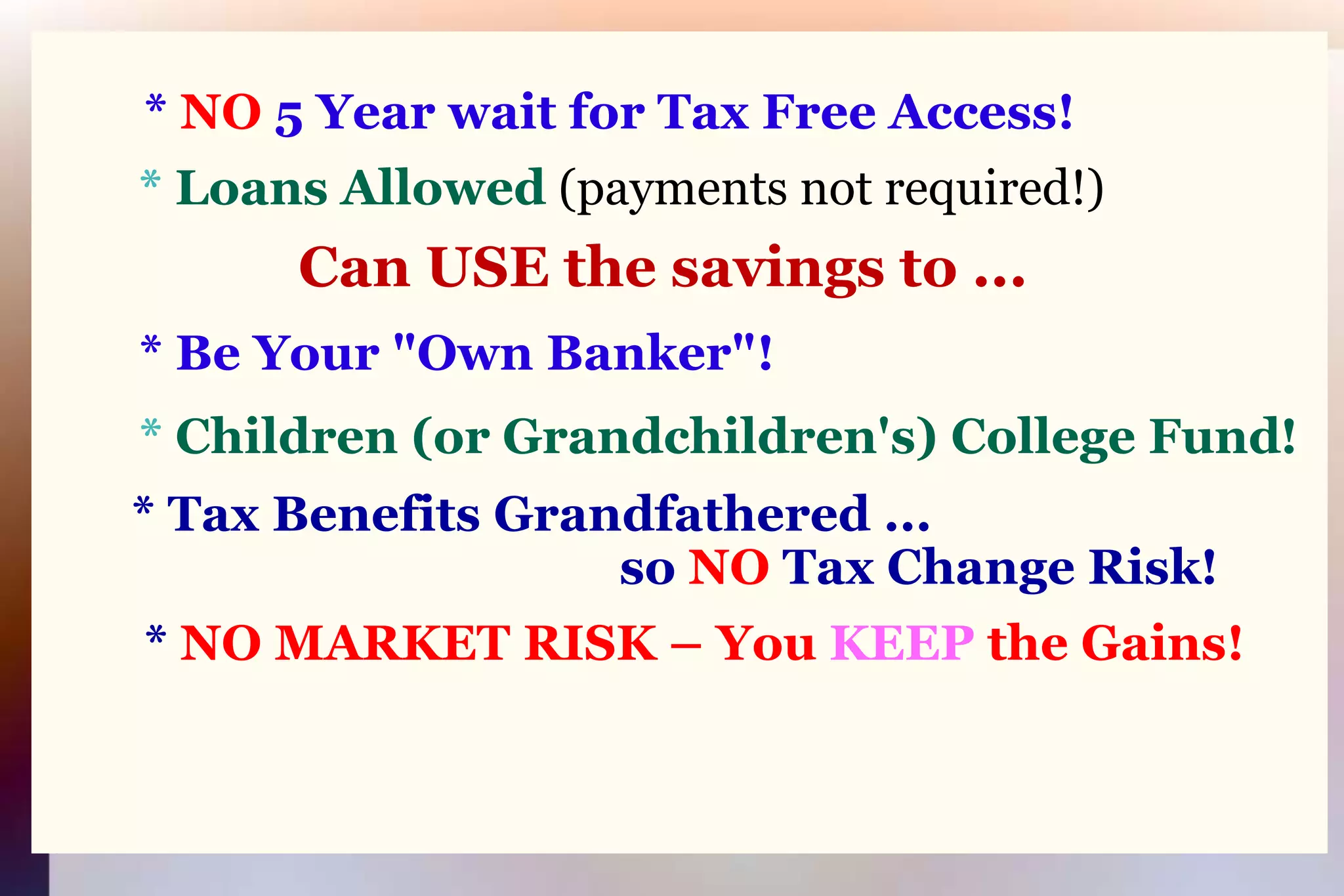 * NO 5 Year wait for Tax Free Access!* Loans Allowed(payments not required!)Can USE the savings to ...* Be Your "Own Banker"!* Children (or Grandchildren's) College Fund!* Tax Benefits Grandfathered ...                                              so NO Tax Change Risk!	* NO MARKET RISK – You KEEP the Gains!