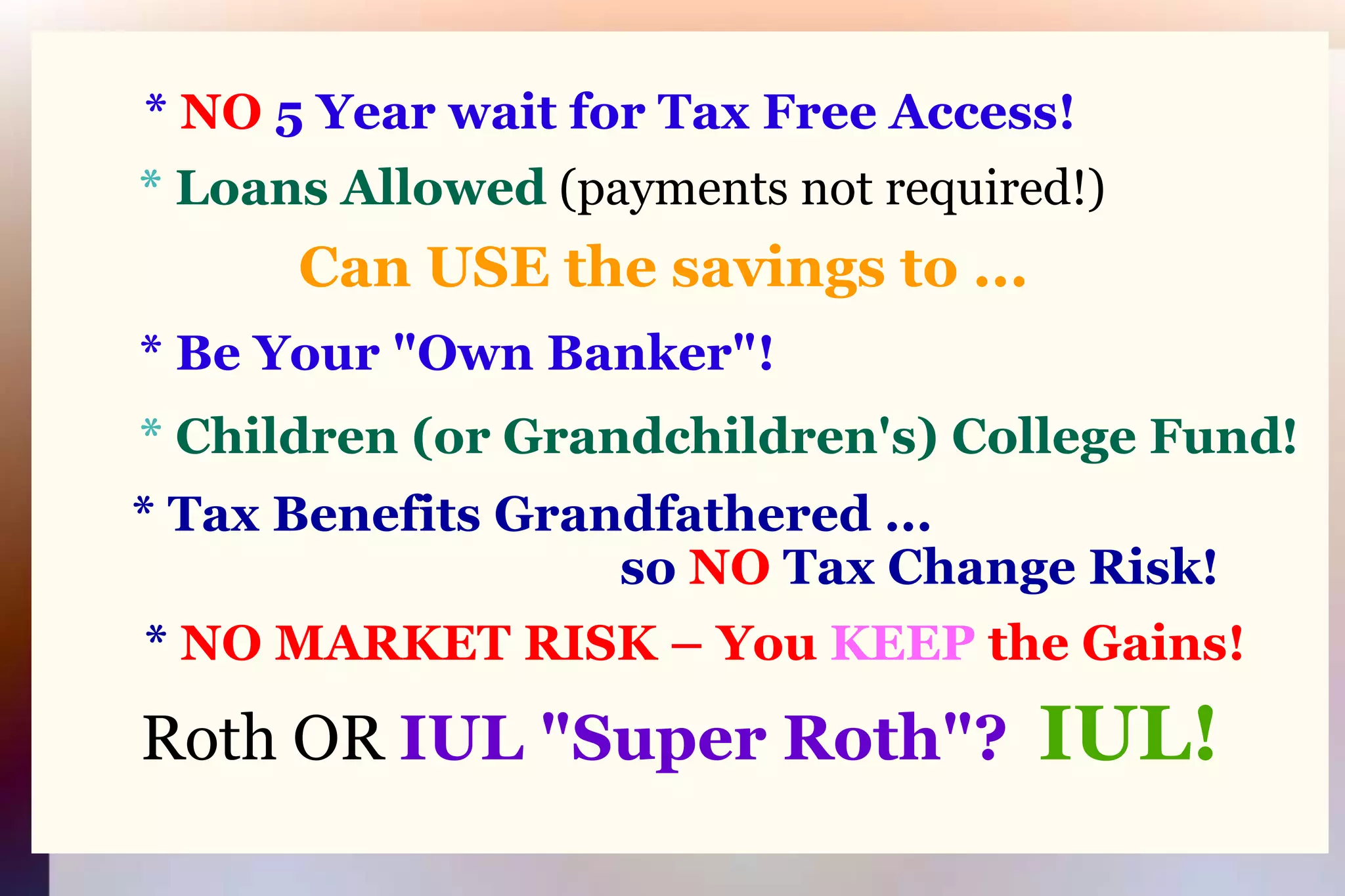 * NO 5 Year wait for Tax Free Access!* Loans Allowed(payments not required!)Can USE the savings to ...* Be Your "Own Banker"!* Children (or Grandchildren's) College Fund!* Tax Benefits Grandfathered ...                                              so NO Tax Change Risk!	* NO MARKET RISK – You KEEP the Gains!Roth OR IUL "Super Roth"?IUL!