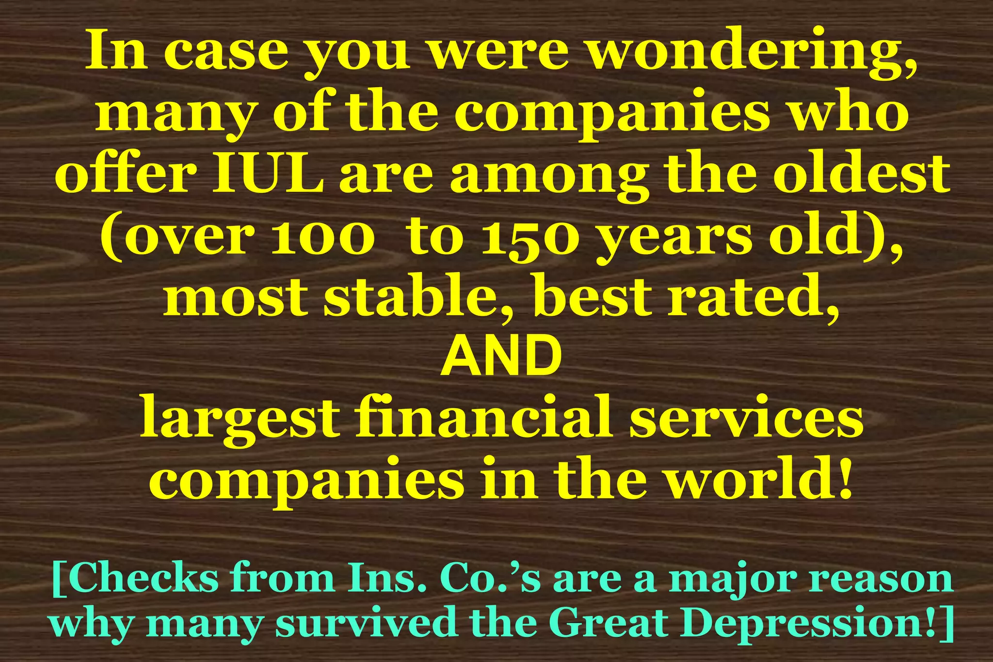 In case you were wondering,many of the companies whooffer IUL are among the oldest(over 100  to 150 years old),most stable, best rated,ANDlargest financial servicescompanies in the world![Checks from Ins. Co.’s are a major reasonwhy many survived the Great Depression!]