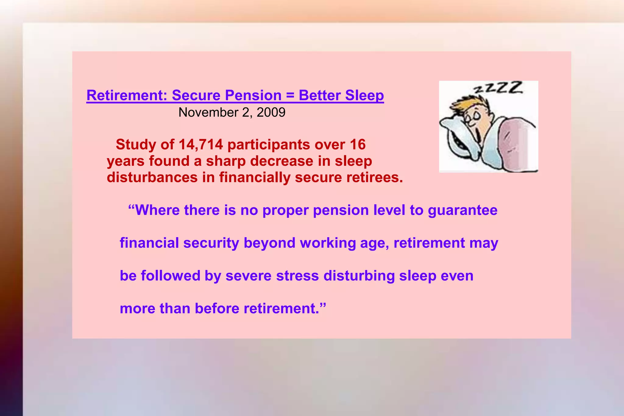 Retirement: Secure Pension = Better SleepNovember 2, 2009Study of 14,714 participants over 16       years found a sharp decrease in sleep       disturbances in financially secure retirees.  	     “Where there is no proper pension level to guarantee 	   financial security beyond working age, retirement may  	   be followed by severe stress disturbing sleep even  	   more than before retirement.”