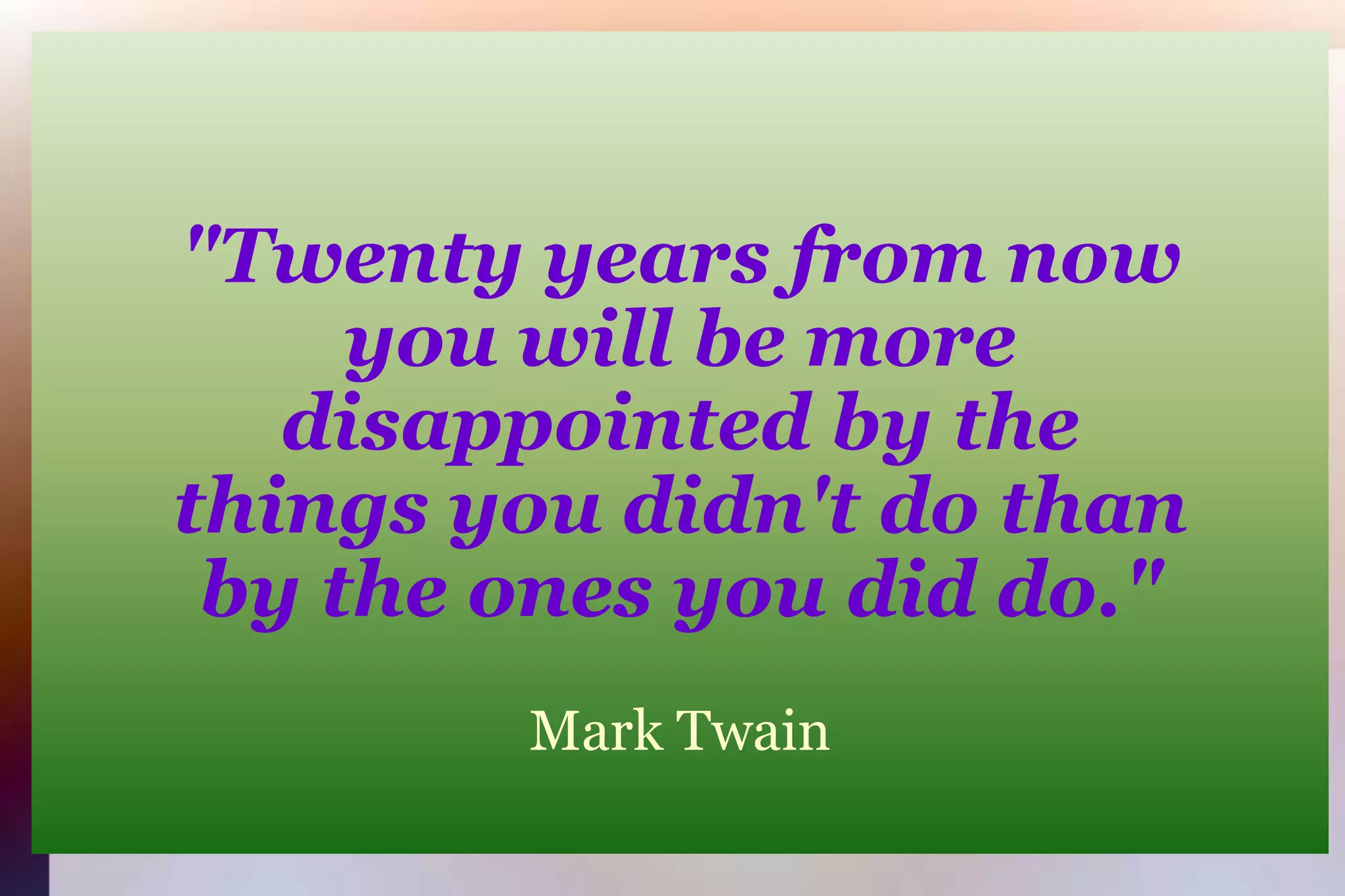 "Twenty years from nowyou will be moredisappointed by thethings you didn't do thanby the ones you did do."Mark Twain