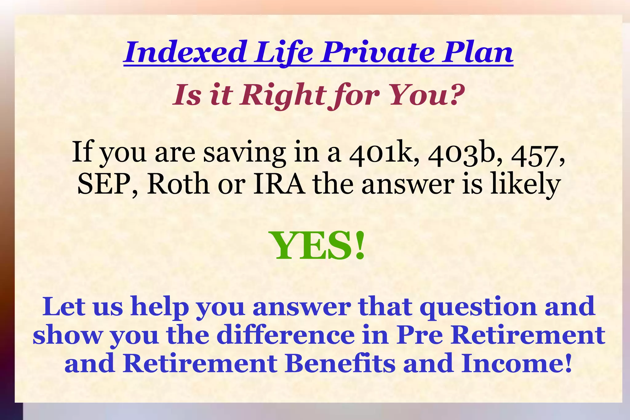Indexed Life Private PlanIs it Right for You?If you are saving in a 401k, 403b, 457,SEP, Roth or IRA the answer is likelyYES!Let us help you answer that question and show you the difference in Pre Retirement and Retirement Benefits and Income!