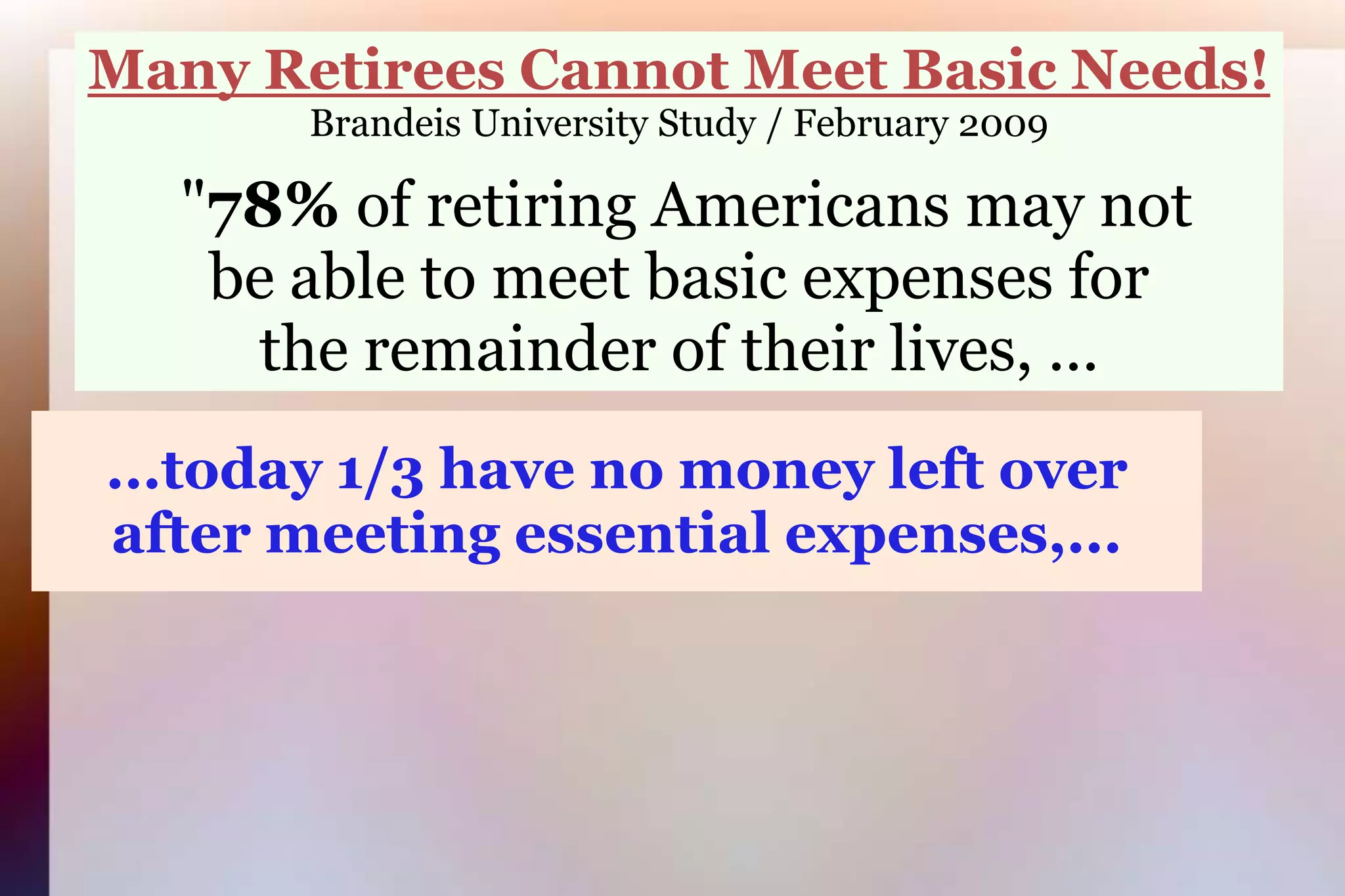 Many Retirees Cannot Meet Basic Needs!Brandeis University Study / February 2009 "78% of retiring Americans may notbe able to meet basic expenses forthe remainder of their lives, ... ...today 1/3 have no money left over after meeting essential expenses,...