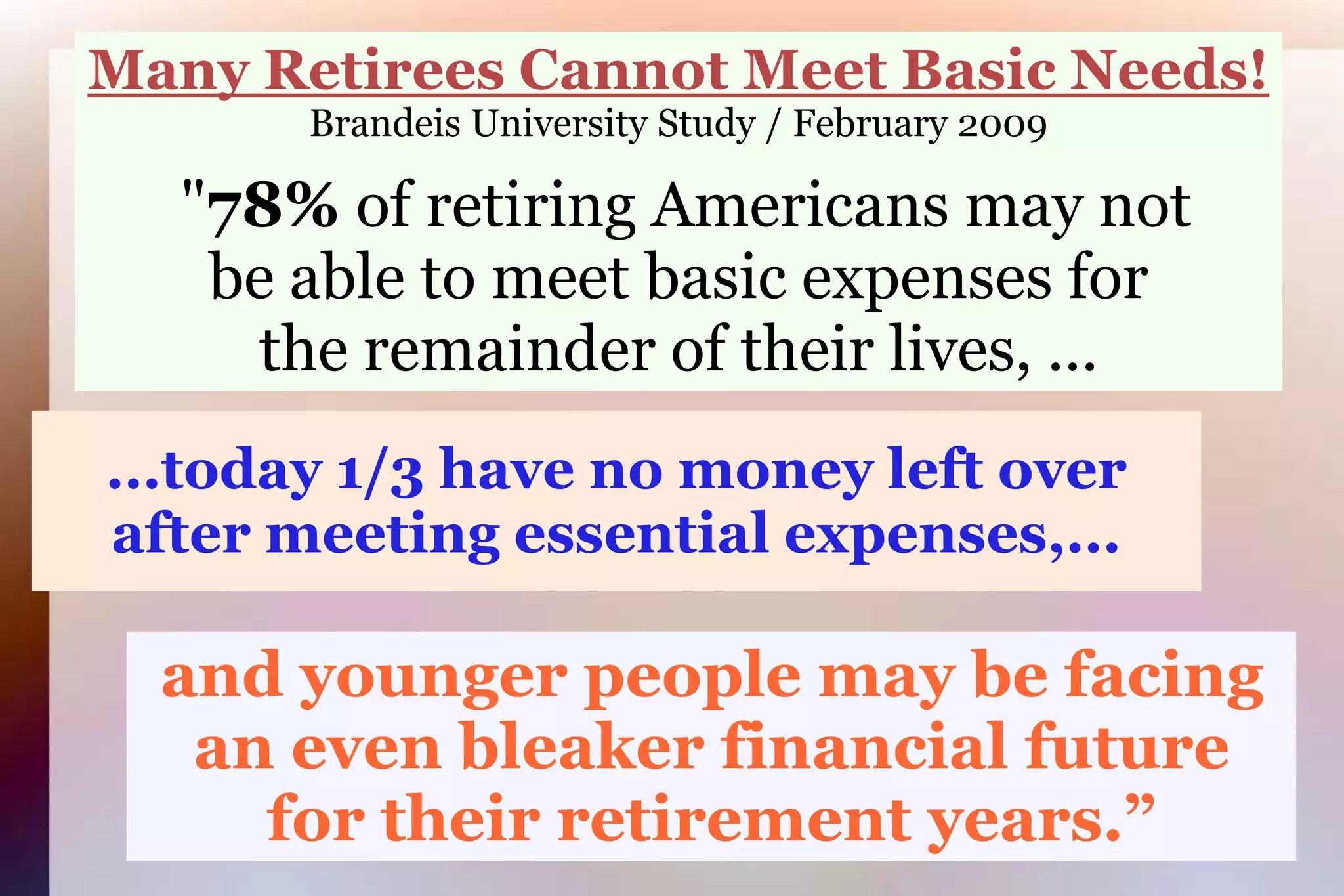 Many Retirees Cannot Meet Basic Needs!Brandeis University Study / February 2009 "78% of retiring Americans may notbe able to meet basic expenses forthe remainder of their lives, ... ...today 1/3 have no money left over after meeting essential expenses,...and younger people may be facingan even bleaker financial futurefor their retirement years.”