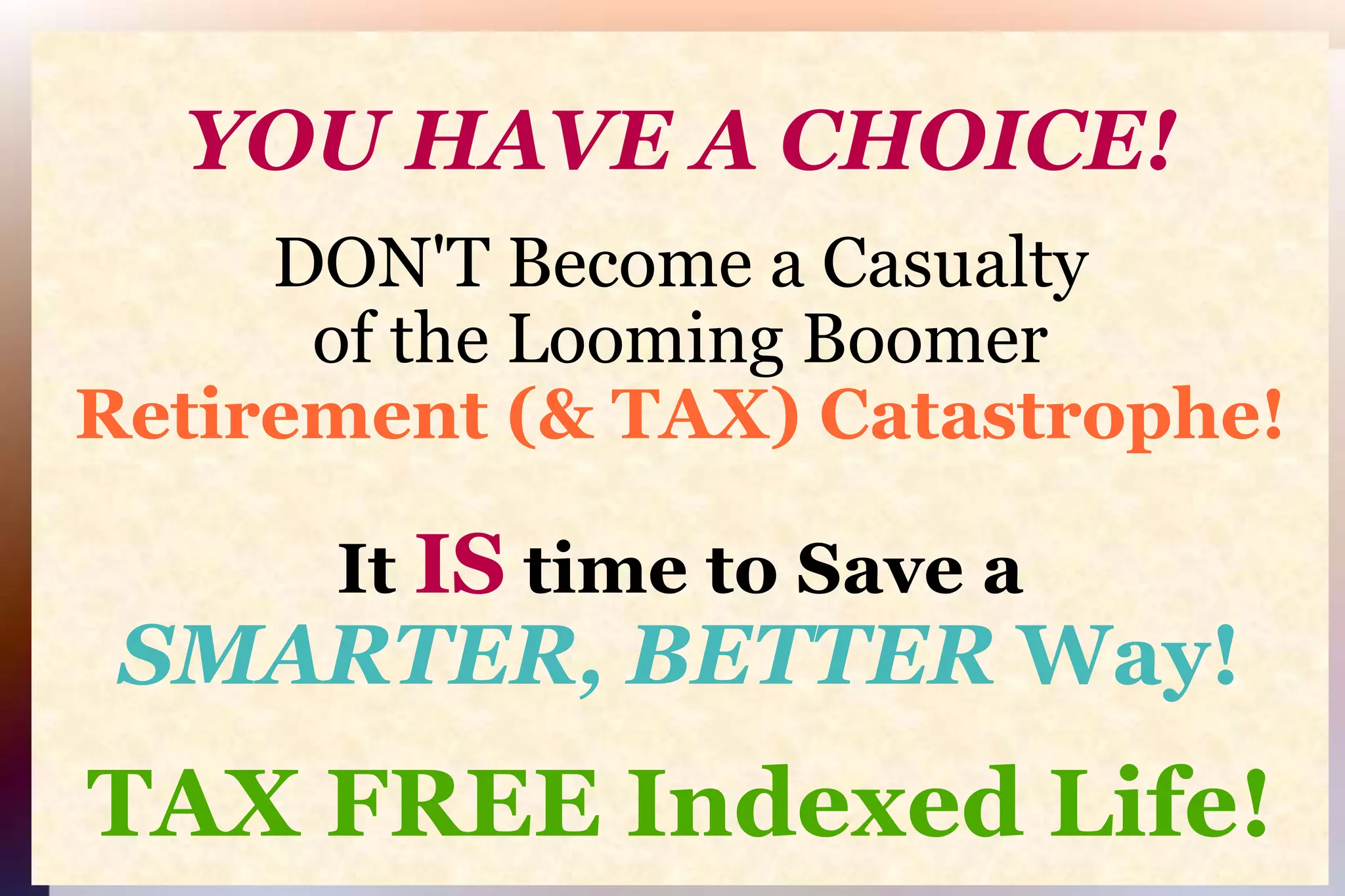 YOU HAVE A CHOICE!DON'T Become a Casualtyof the Looming BoomerRetirement (& TAX) Catastrophe!It IS time to Save aSMARTER, BETTER Way!TAX FREE Indexed Life!
