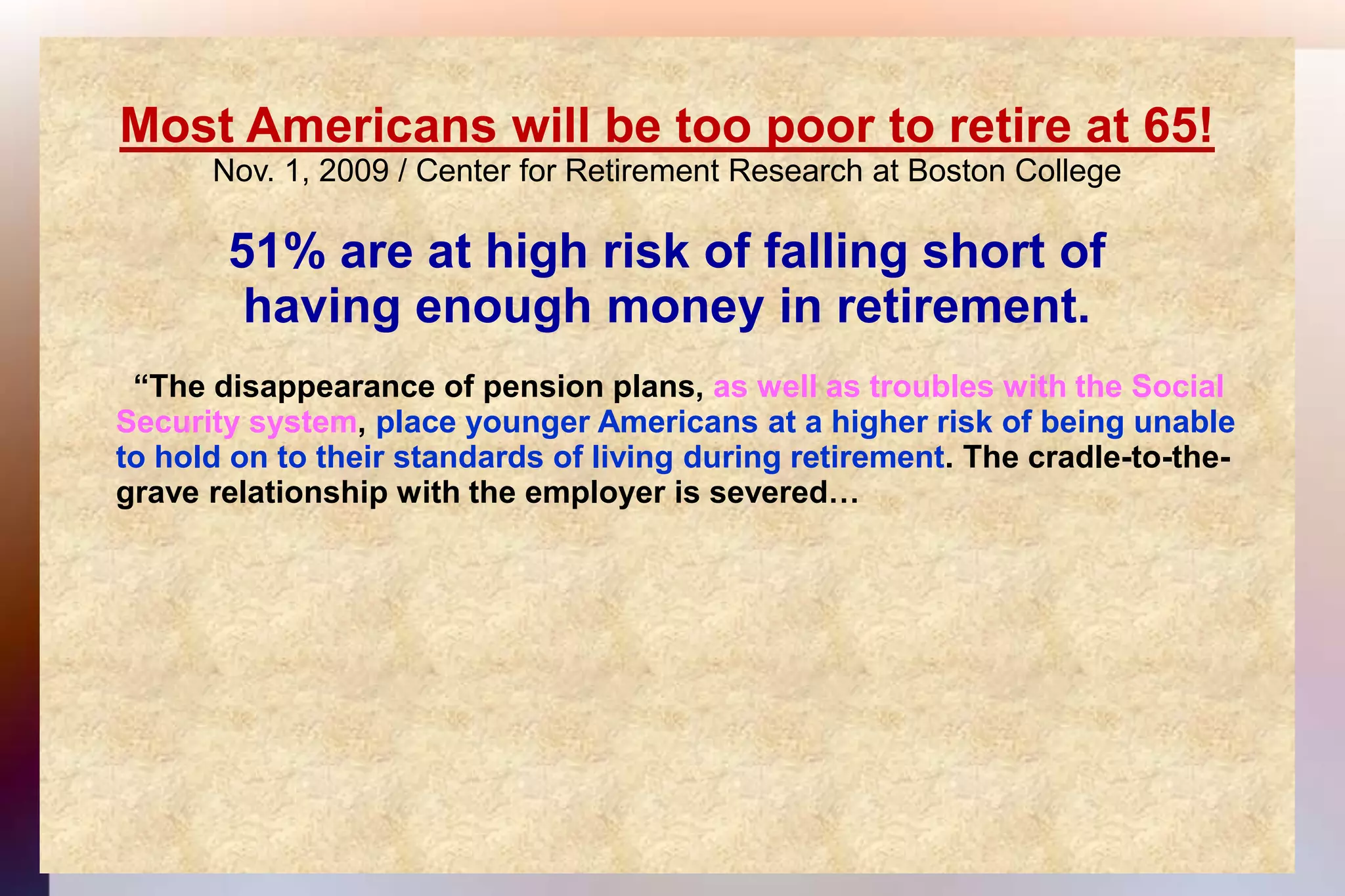 Most Americans will be too poor to retire at 65!Nov. 1, 2009 / Center for Retirement Research at Boston College 51% are at high risk of falling short ofhaving enough money in retirement.  “The disappearance of pension plans, as well as troubles with the Social 	Security system, place younger Americans at a higher risk of being unable	to hold on to their standards of living during retirement. The cradle-to-the-	grave relationship with the employer is severed…