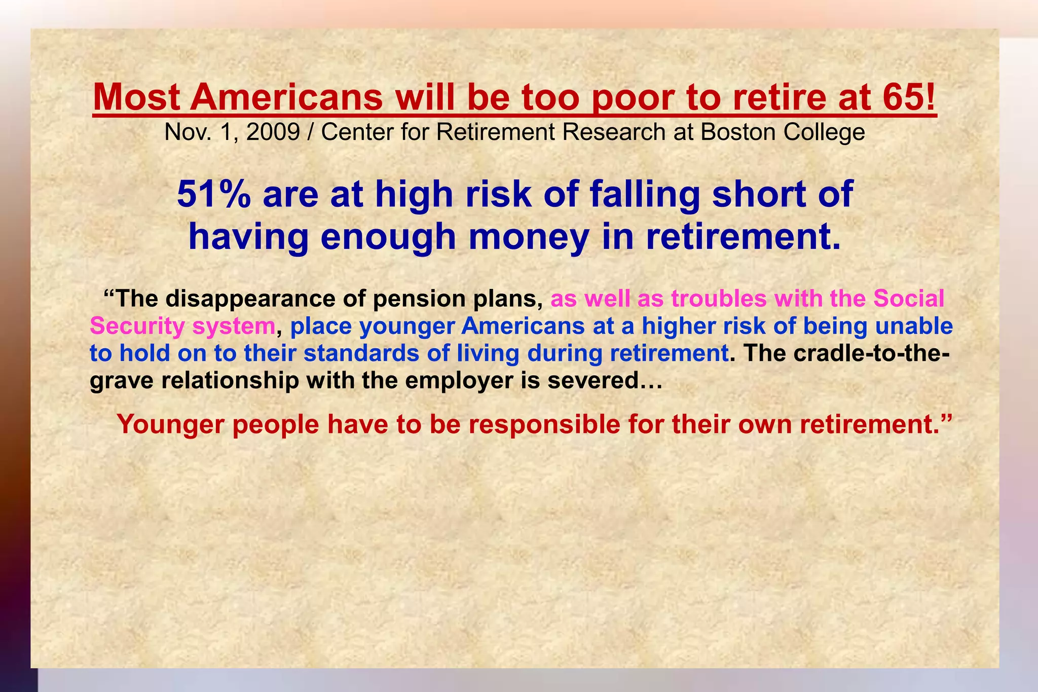 Most Americans will be too poor to retire at 65!Nov. 1, 2009 / Center for Retirement Research at Boston College 51% are at high risk of falling short ofhaving enough money in retirement.  “The disappearance of pension plans, as well as troubles with the Social 	Security system, place younger Americans at a higher risk of being unable	to hold on to their standards of living during retirement. The cradle-to-the-	grave relationship with the employer is severed…Younger people have to be responsible for their own retirement.”