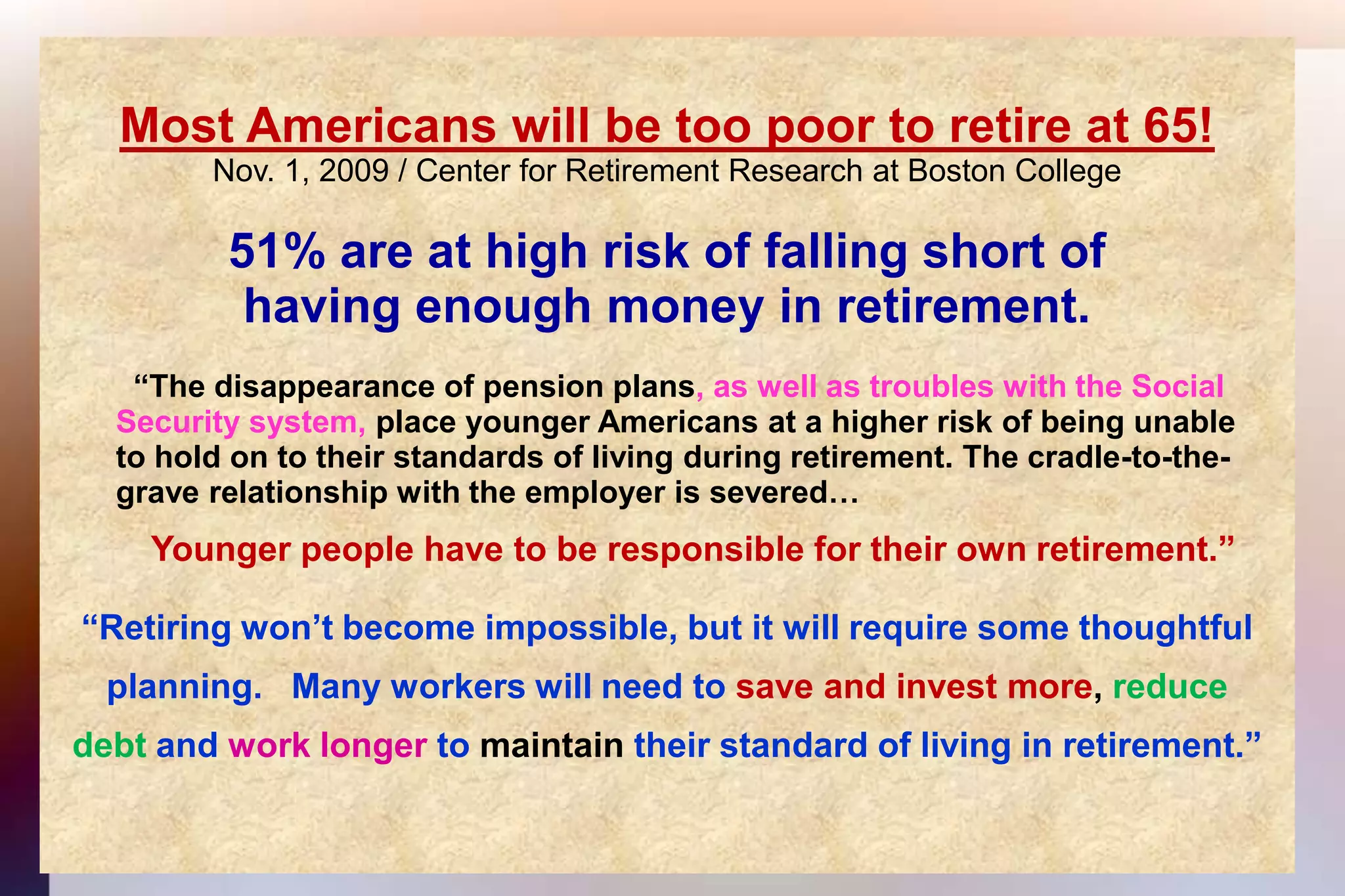 Most Americans will be too poor to retire at 65!Nov. 1, 2009 / Center for Retirement Research at Boston College 51% are at high risk of falling short ofhaving enough money in retirement.	  “The disappearance of pension plans, as well as troubles with the Social 	Security system, place younger Americans at a higher risk of being unable	to hold on to their standards of living during retirement. The cradle-to-the-	grave relationship with the employer is severed…Younger people have to be responsible for their own retirement.”“Retiring won’t become impossible, but it will require some thoughtful planning.   Many workers will need to save and invest more, reducedebt and work longer to maintain their standard of living in retirement.”