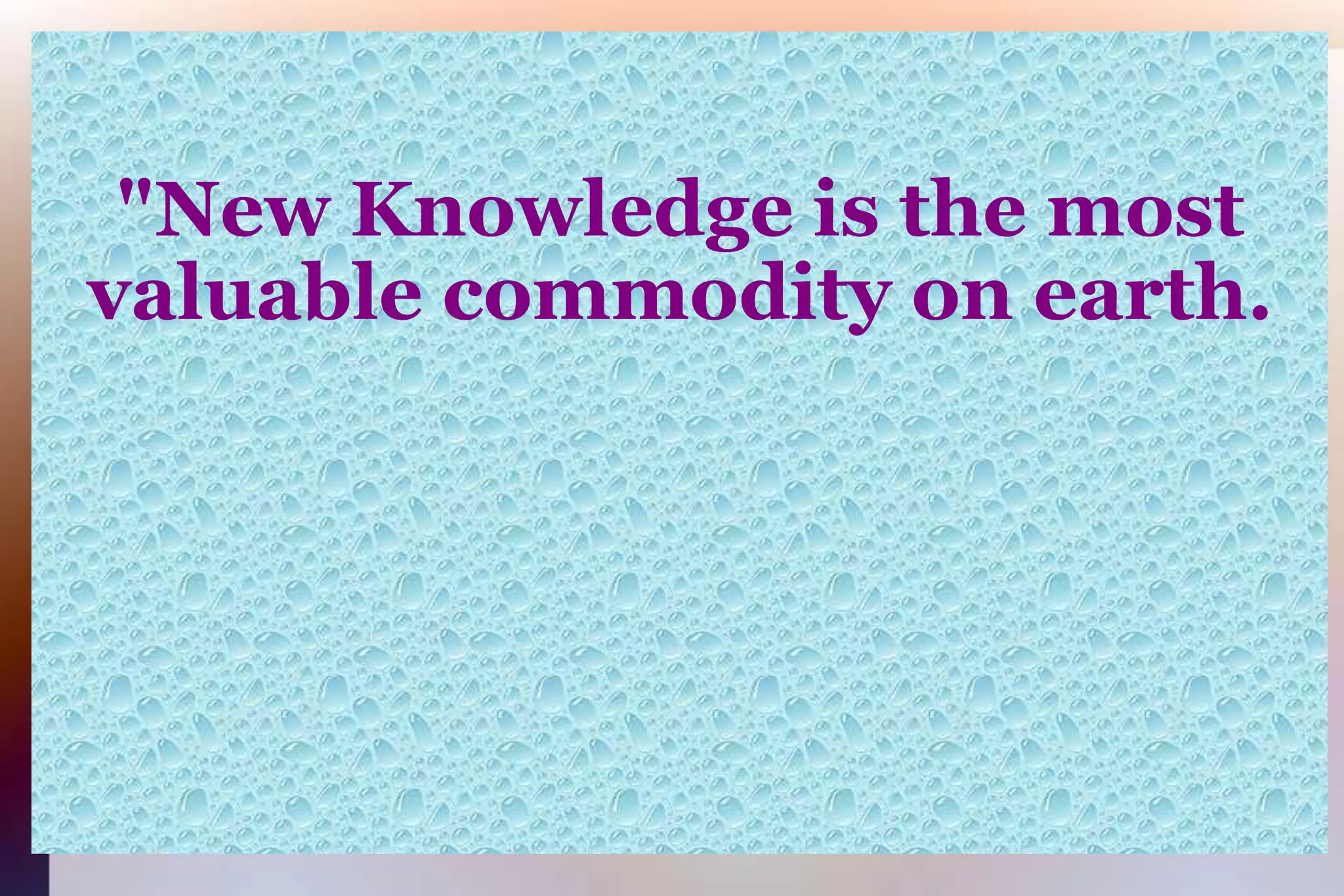 "New Knowledge is the mostvaluable commodity on earth.