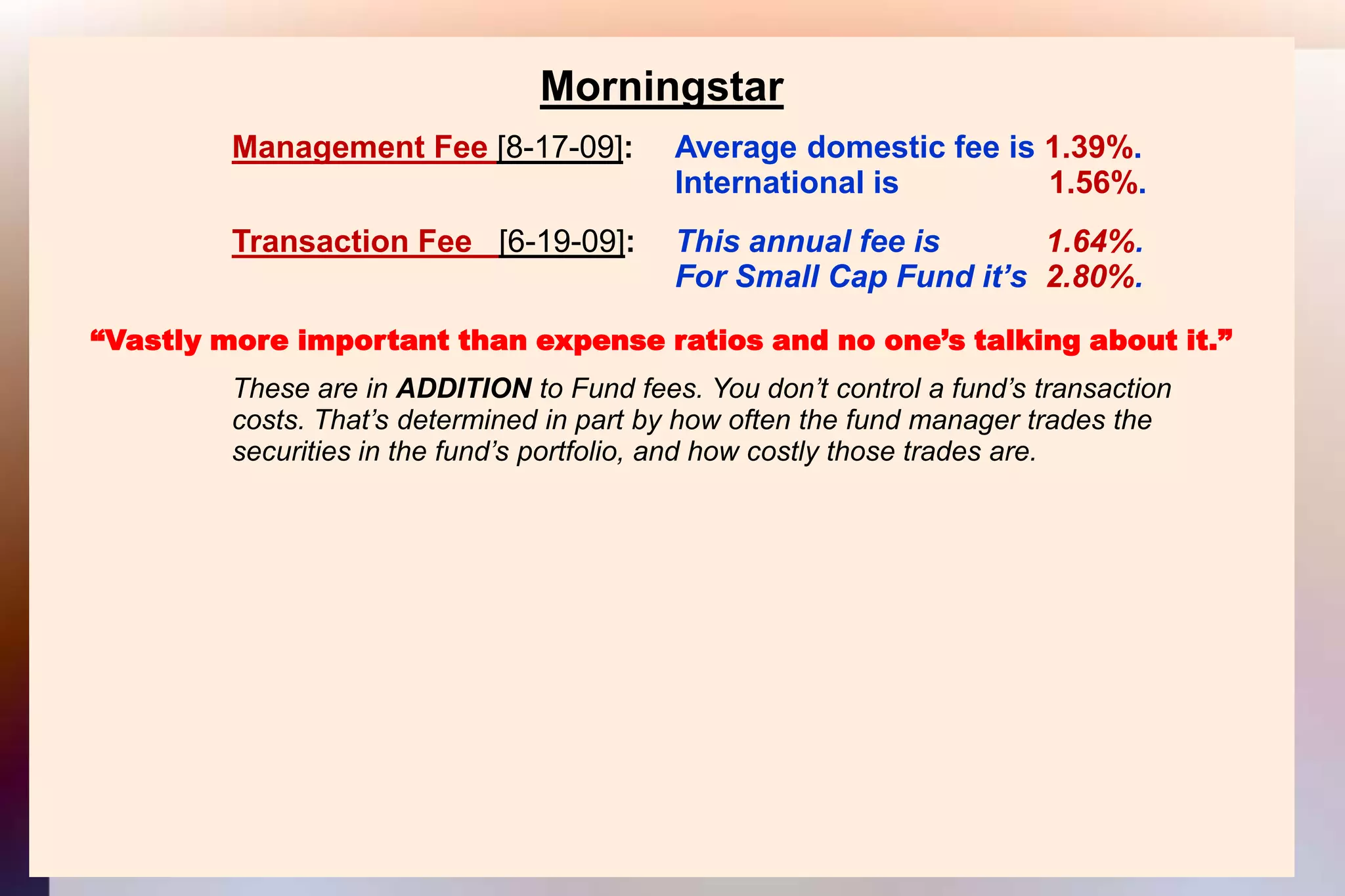 MorningstarManagement Fee [8-17-09]: 	Average domestic fee is 1.39%.										International is                 1.56%.Transaction Fee   [6-19-09]:  	This annual fee is            1.64%.										For Small Cap Fund it’s  2.80%.“Vastly more important than expense ratios and no one’s talking about it.”			These are in ADDITION to Fund fees. You don’t control a fund’s transaction			costs. That’s determined in part by how often the fund manager trades the			securities in the fund’s portfolio, and how costly those trades are.