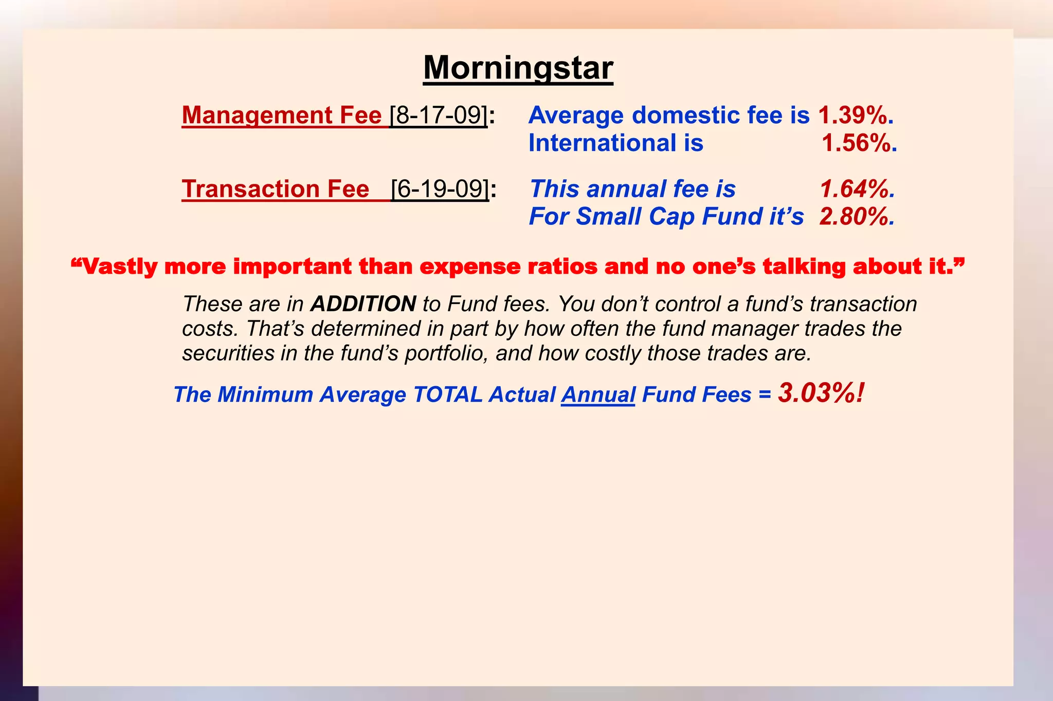 MorningstarManagement Fee [8-17-09]: 	Average domestic fee is 1.39%.										International is                 1.56%.Transaction Fee   [6-19-09]:  	This annual fee is            1.64%.										For Small Cap Fund it’s  2.80%.“Vastly more important than expense ratios and no one’s talking about it.”			These are in ADDITION to Fund fees. You don’t control a fund’s transaction			costs. That’s determined in part by how often the fund manager trades the			securities in the fund’s portfolio, and how costly those trades are.The Minimum Average TOTAL Actual Annual Fund Fees = 3.03%!