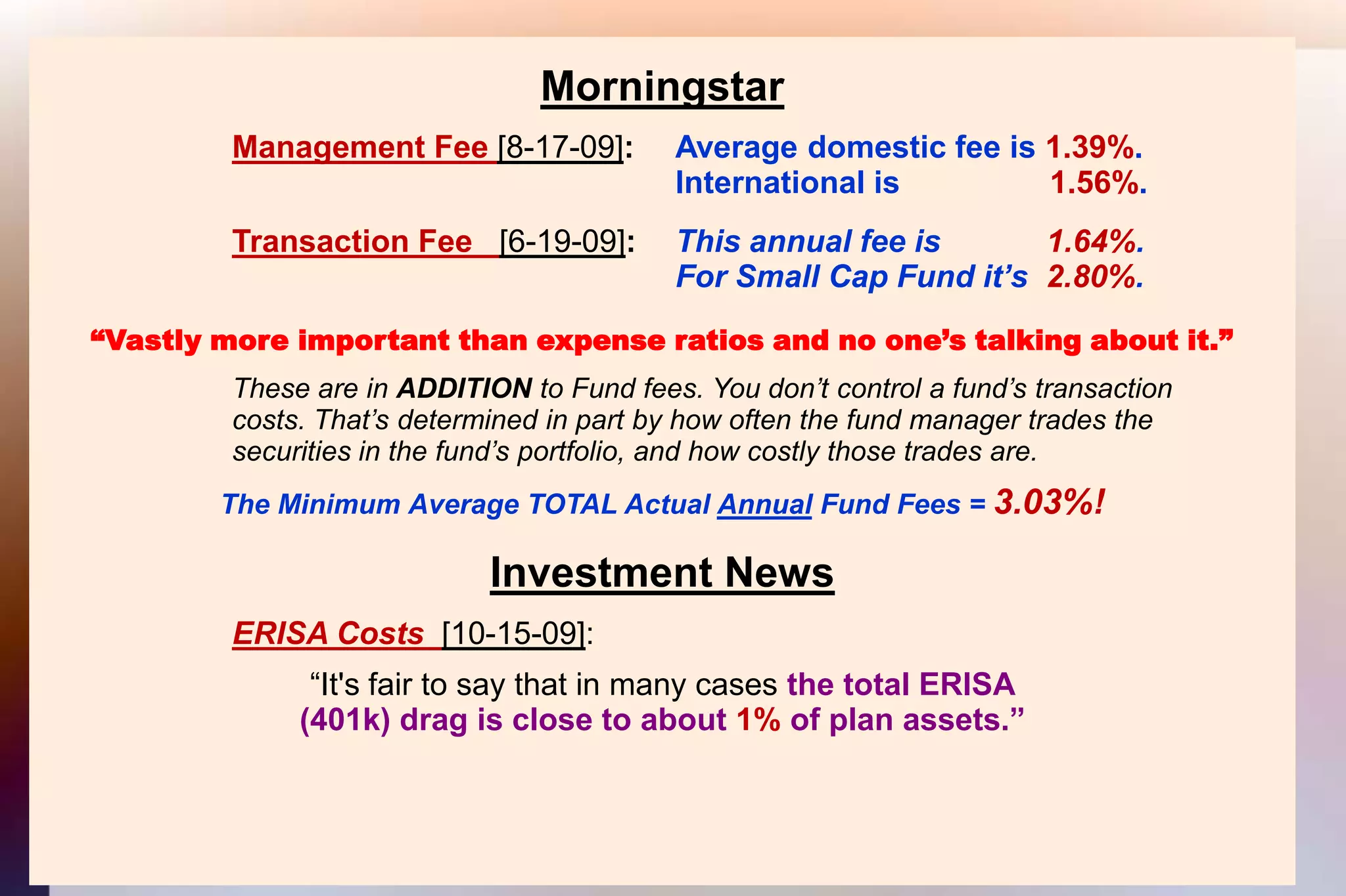 MorningstarManagement Fee [8-17-09]: 	Average domestic fee is 1.39%.										International is                 1.56%.Transaction Fee   [6-19-09]:  	This annual fee is            1.64%.										For Small Cap Fund it’s  2.80%.“Vastly more important than expense ratios and no one’s talking about it.”			These are in ADDITION to Fund fees. You don’t control a fund’s transaction			costs. That’s determined in part by how often the fund manager trades the			securities in the fund’s portfolio, and how costly those trades are.The Minimum Average TOTAL Actual Annual Fund Fees = 3.03%!Investment NewsERISA Costs [10-15-09]:“It's fair to say that in many cases the total ERISA(401k) drag is close to about 1% of plan assets.”
