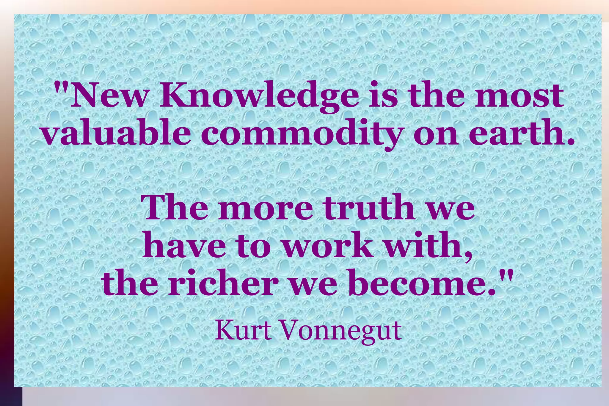"New Knowledge is the mostvaluable commodity on earth.The more truth wehave to work with,the richer we become."Kurt Vonnegut