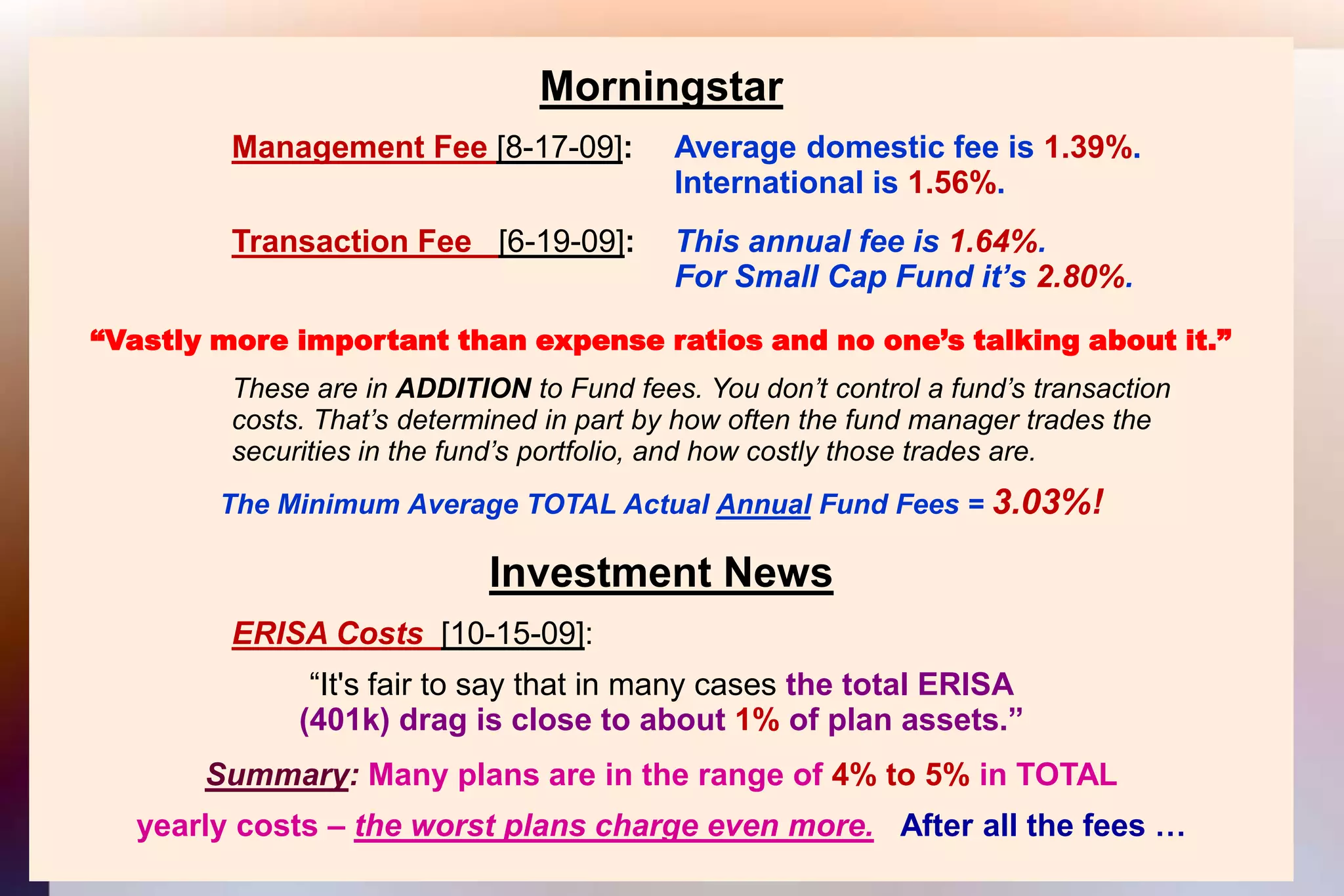 MorningstarManagement Fee [8-17-09]: 	Average domestic fee is 1.39%.										International is 1.56%.Transaction Fee   [6-19-09]:  	This annual fee is 1.64%.										For Small Cap Fund it’s 2.80%.“Vastly more important than expense ratios and no one’s talking about it.”			These are in ADDITION to Fund fees. You don’t control a fund’s transaction			costs. That’s determined in part by how often the fund manager trades the			securities in the fund’s portfolio, and how costly those trades are.The Minimum Average TOTAL Actual Annual Fund Fees = 3.03%!Investment NewsERISA Costs [10-15-09]:“It's fair to say that in many cases the total ERISA(401k) drag is close to about 1% of plan assets.”Summary: Many plans are in the range of 4% to 5% in TOTALyearly costs – the worst plans charge even more.After all the fees …