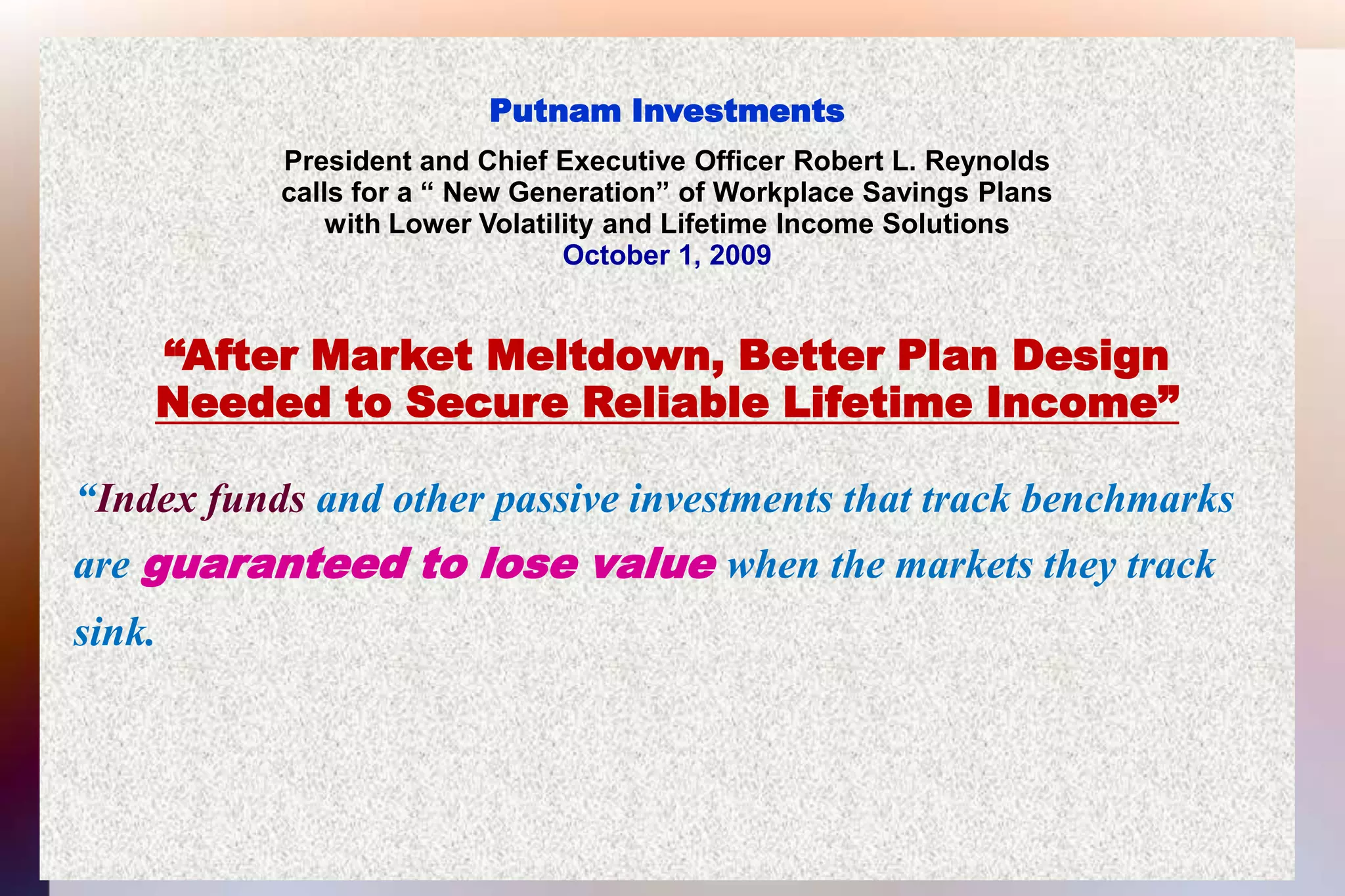 Putnam InvestmentsPresident and Chief Executive Officer Robert L. Reynoldscalls for a “ New Generation” of Workplace Savings Planswith Lower Volatility and Lifetime Income SolutionsOctober 1, 2009“After Market Meltdown, Better Plan DesignNeeded to Secure Reliable Lifetime Income” “Index funds and other passive investments that track benchmarks  are guaranteed to lose value when the markets they track   sink.  