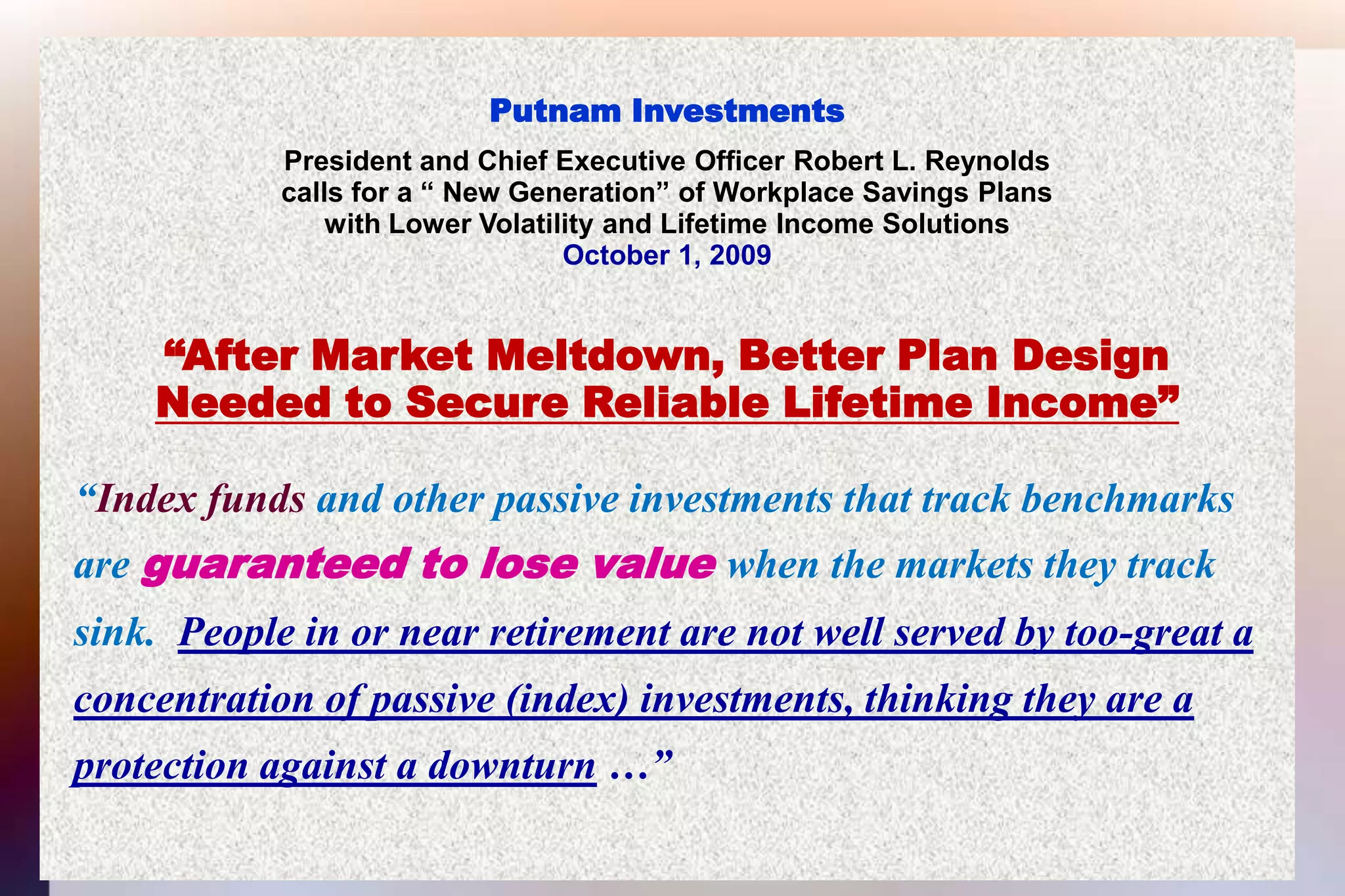 Putnam InvestmentsPresident and Chief Executive Officer Robert L. Reynoldscalls for a “ New Generation” of Workplace Savings Planswith Lower Volatility and Lifetime Income SolutionsOctober 1, 2009“After Market Meltdown, Better Plan DesignNeeded to Secure Reliable Lifetime Income” “Index funds and other passive investments that track benchmarks  are guaranteed to lose value when the markets they track   sink.  People in or near retirement are not well served by too-great a concentration of passive (index) investments, thinking they are a protection against a downturn …”