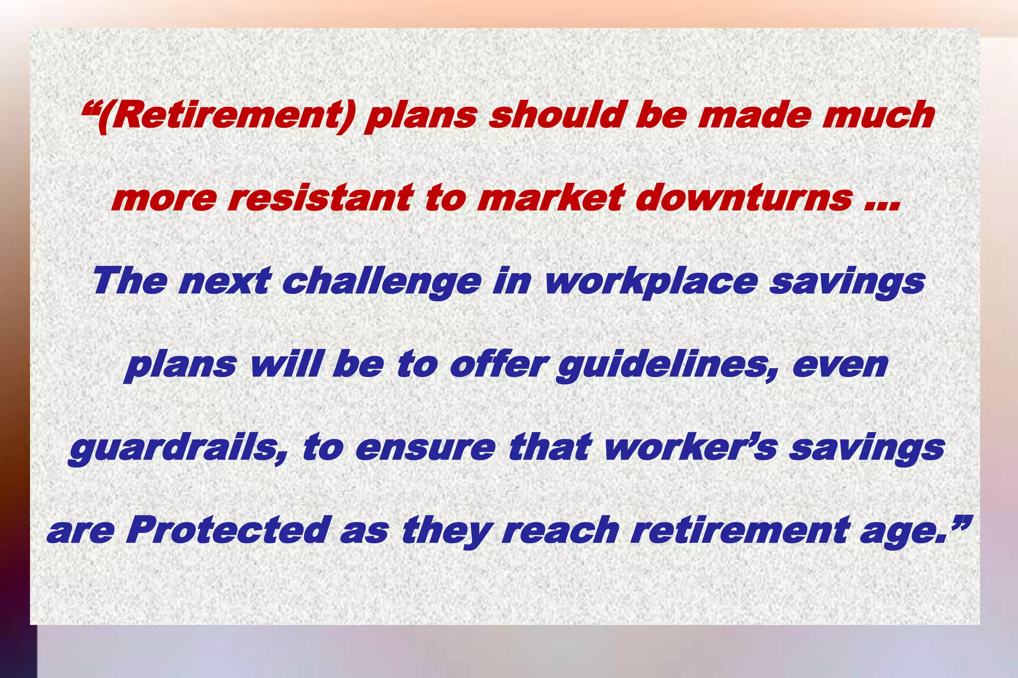 “(Retirement) plans should be made muchmore resistant to market downturns … The next challenge in workplace savingsplans will be to offer guidelines, evenguardrails, to ensure that worker’s savingsare Protected as they reach retirement age.”