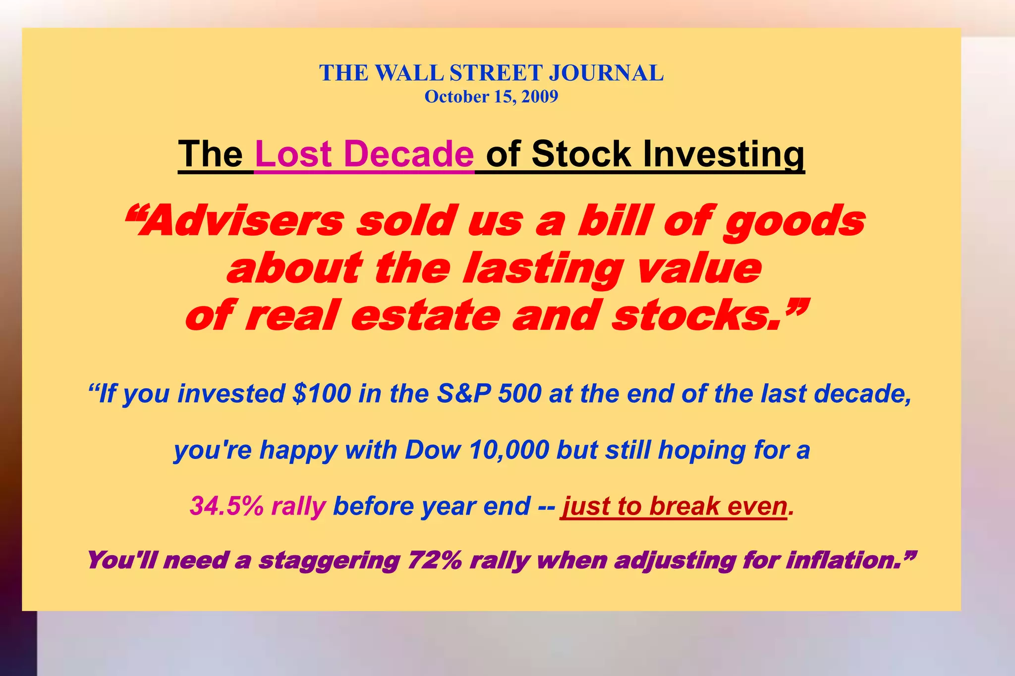 THE WALL STREET JOURNALOctober 15, 2009The Lost Decade of Stock Investing“Advisers sold us a bill of goodsabout the lasting valueof real estate and stocks.”  “If you invested $100 in the S&P 500 at the end of the last decade,you're happy with Dow 10,000 but still hoping for a34.5% rally before year end -- just to break even.You'll need a staggering 72% rally when adjusting for inflation.”