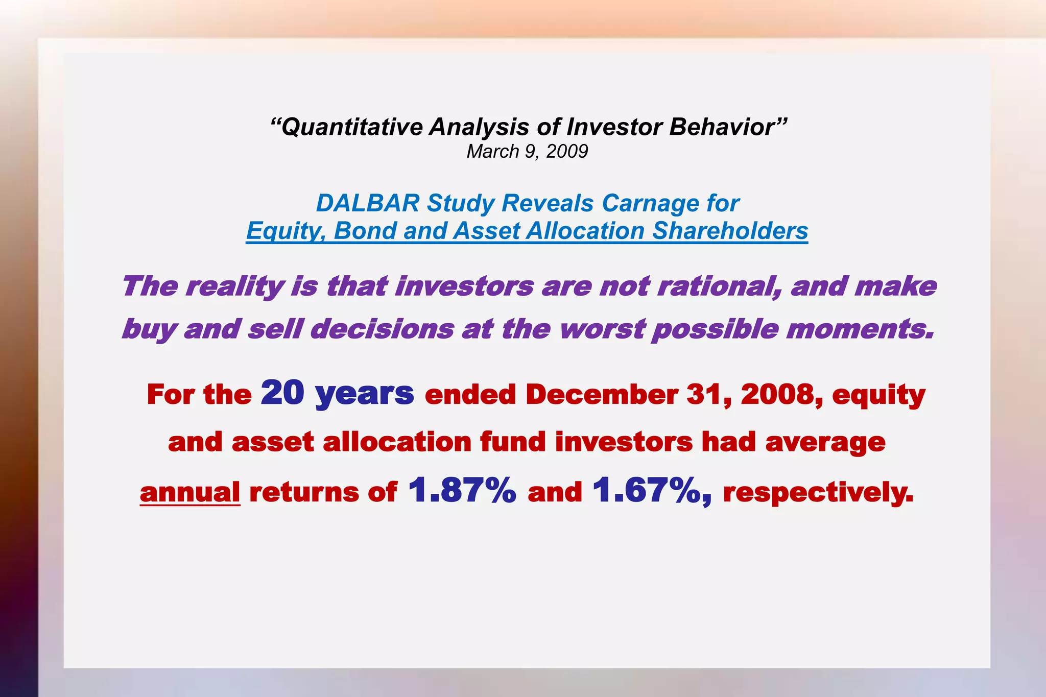 “Quantitative Analysis of Investor Behavior”March 9, 2009DALBAR Study Reveals Carnage forEquity, Bond and Asset Allocation ShareholdersThe reality is that investors are not rational, and makebuy and sell decisions at the worst possible moments.For the 20 years ended December 31, 2008, equityand asset allocation fund investors had averageannual returns of 1.87% and 1.67%, respectively. 